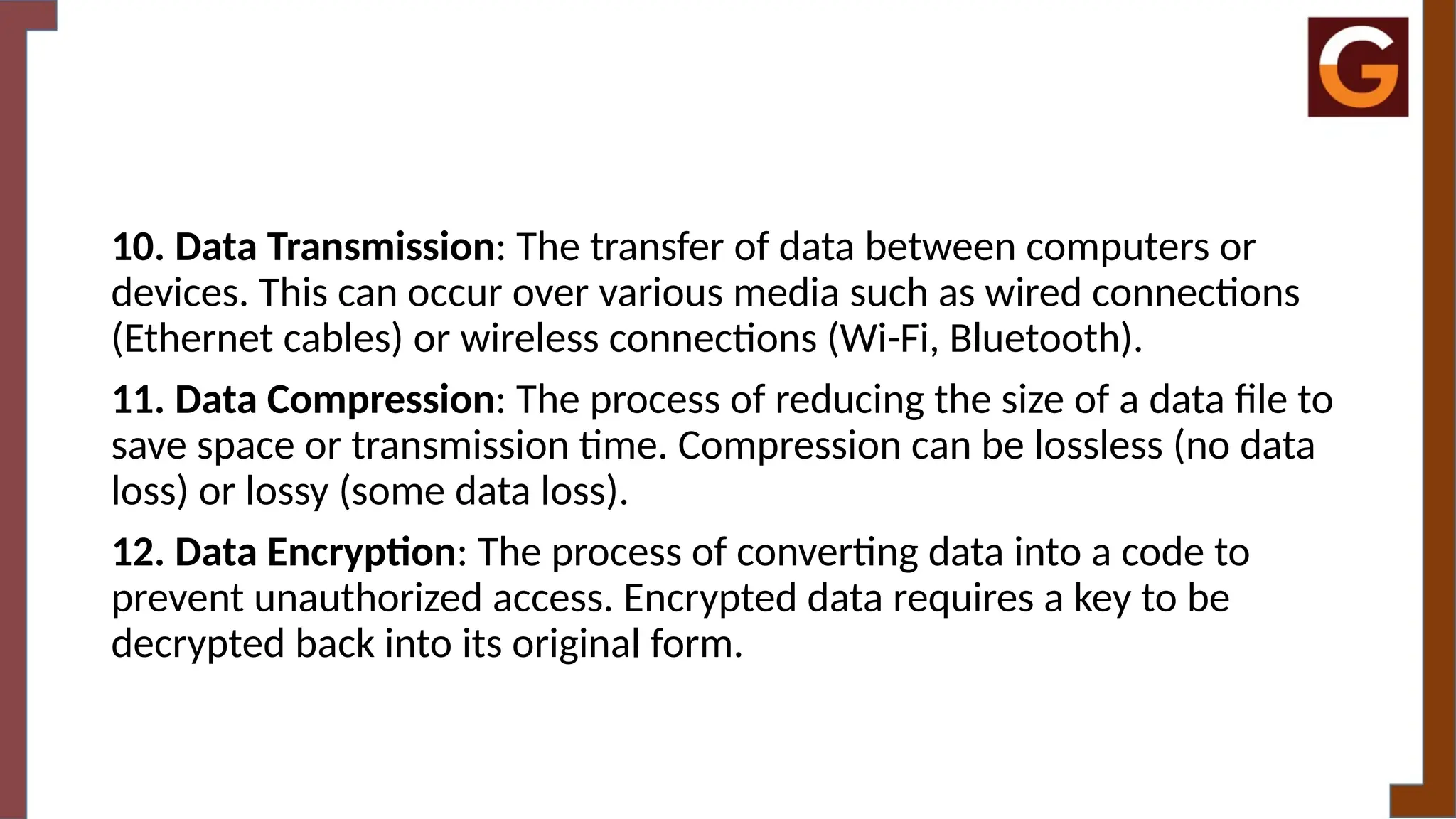 10. Data Transmission: The transfer of data between computers or
devices. This can occur over various media such as wired connections
(Ethernet cables) or wireless connections (Wi-Fi, Bluetooth).
11. Data Compression: The process of reducing the size of a data file to
save space or transmission time. Compression can be lossless (no data
loss) or lossy (some data loss).
12. Data Encryption: The process of converting data into a code to
prevent unauthorized access. Encrypted data requires a key to be
decrypted back into its original form.
 
