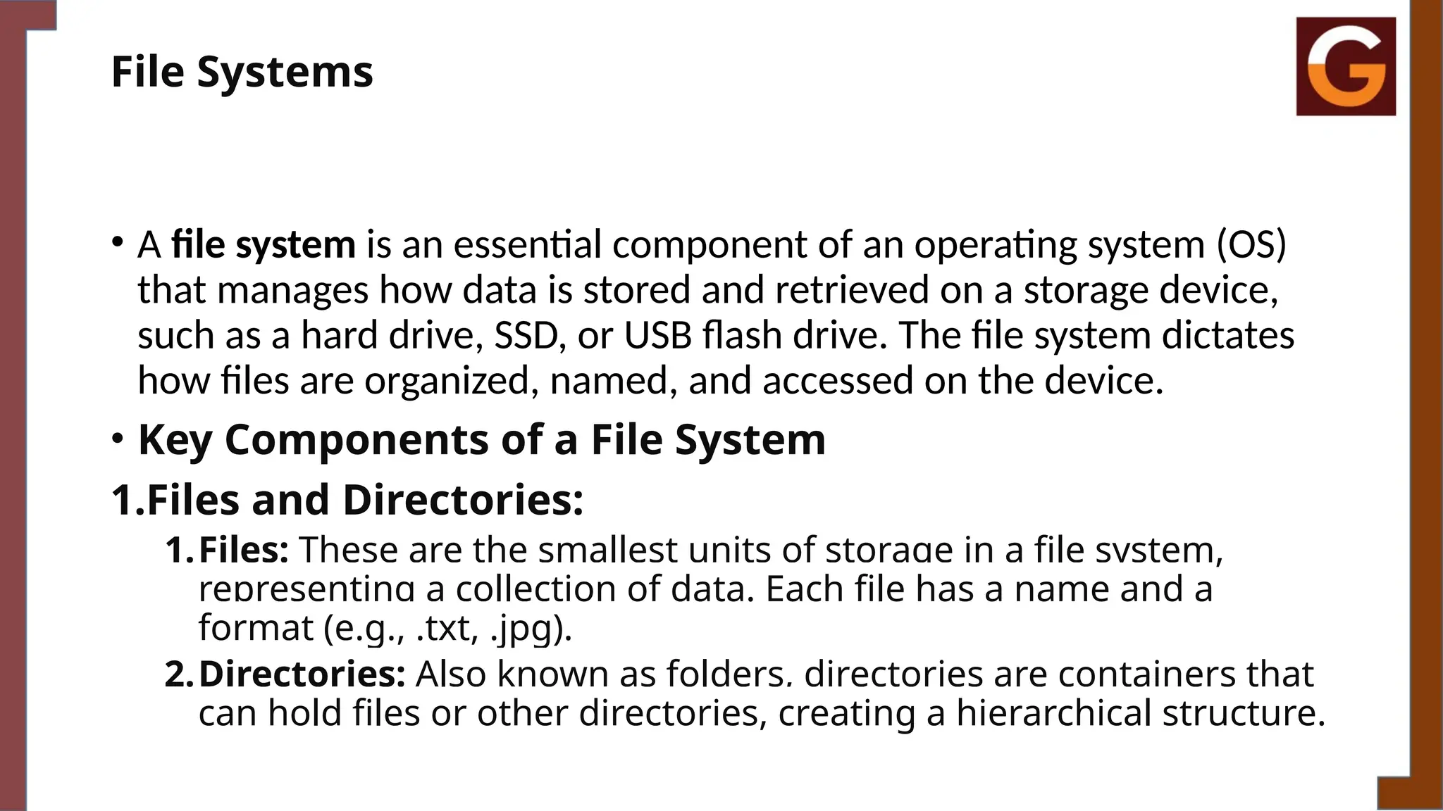 File Systems
• A file system is an essential component of an operating system (OS)
that manages how data is stored and retrieved on a storage device,
such as a hard drive, SSD, or USB flash drive. The file system dictates
how files are organized, named, and accessed on the device.
• Key Components of a File System
1.Files and Directories:
1.Files: These are the smallest units of storage in a file system,
representing a collection of data. Each file has a name and a
format (e.g., .txt, .jpg).
2.Directories: Also known as folders, directories are containers that
can hold files or other directories, creating a hierarchical structure.
 