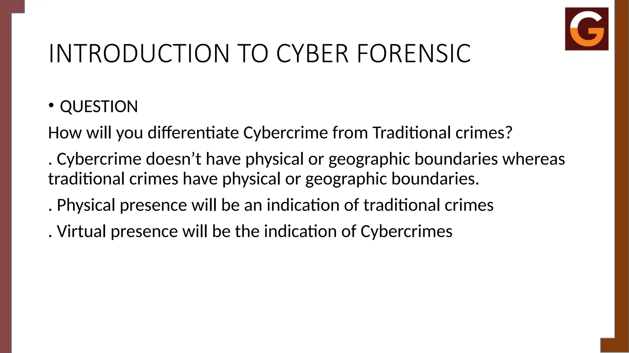 INTRODUCTION TO CYBER FORENSIC
• QUESTION
How will you differentiate Cybercrime from Traditional crimes?
. Cybercrime doesn’t have physical or geographic boundaries whereas
traditional crimes have physical or geographic boundaries.
. Physical presence will be an indication of traditional crimes
. Virtual presence will be the indication of Cybercrimes
 