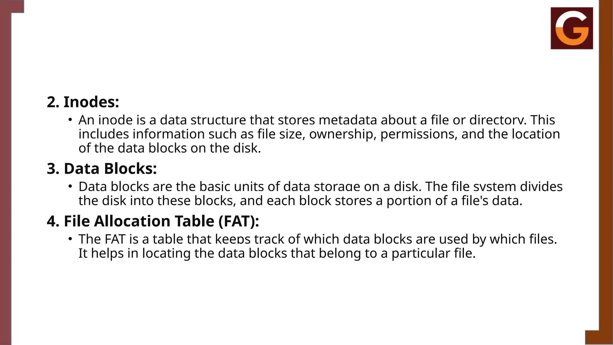 2. Inodes:
• An inode is a data structure that stores metadata about a file or directory. This
includes information such as file size, ownership, permissions, and the location
of the data blocks on the disk.
3. Data Blocks:
• Data blocks are the basic units of data storage on a disk. The file system divides
the disk into these blocks, and each block stores a portion of a file's data.
4. File Allocation Table (FAT):
• The FAT is a table that keeps track of which data blocks are used by which files.
It helps in locating the data blocks that belong to a particular file.
 