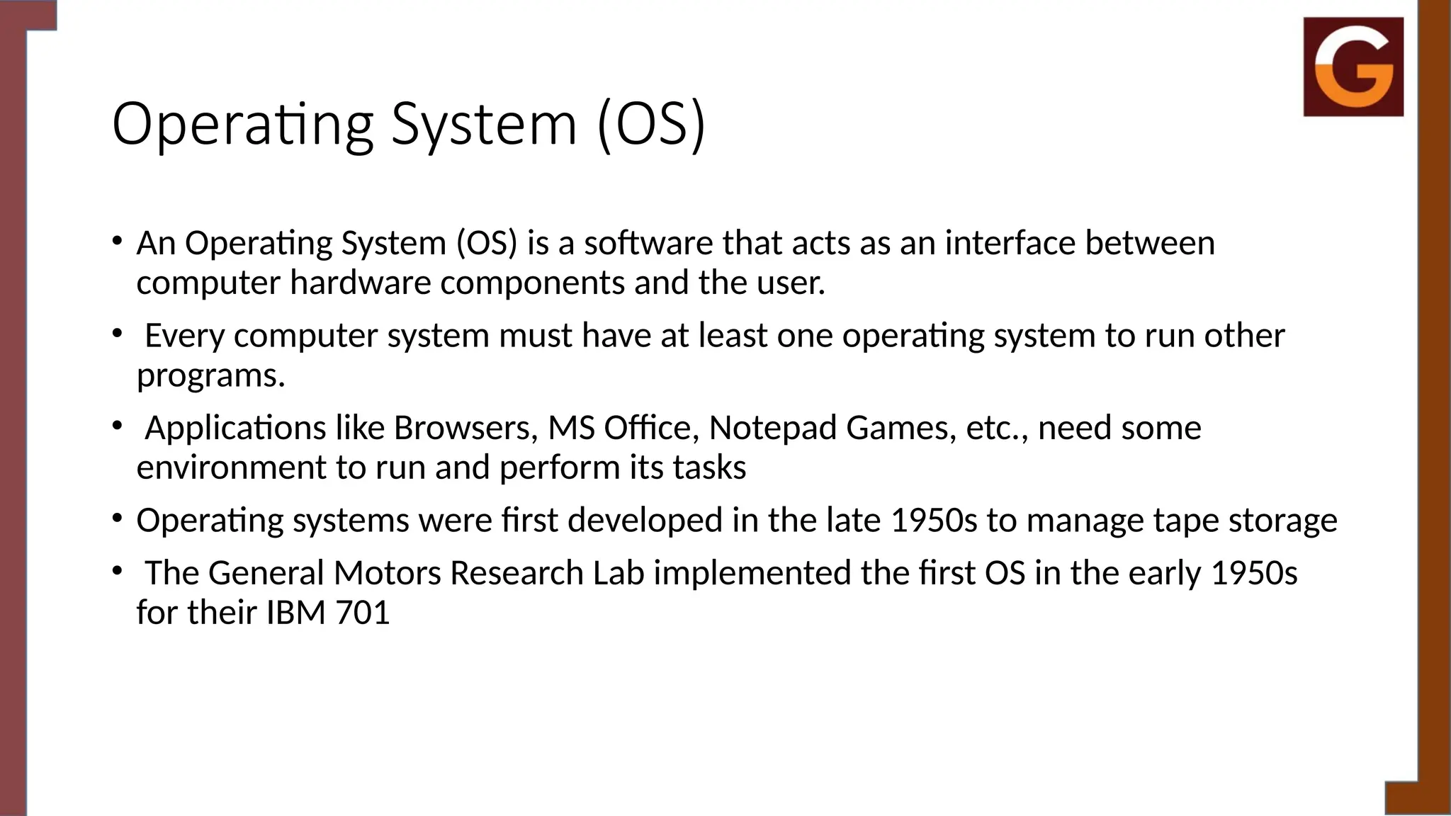 Operating System (OS)
• An Operating System (OS) is a software that acts as an interface between
computer hardware components and the user.
• Every computer system must have at least one operating system to run other
programs.
• Applications like Browsers, MS Office, Notepad Games, etc., need some
environment to run and perform its tasks
• Operating systems were first developed in the late 1950s to manage tape storage
• The General Motors Research Lab implemented the first OS in the early 1950s
for their IBM 701
 