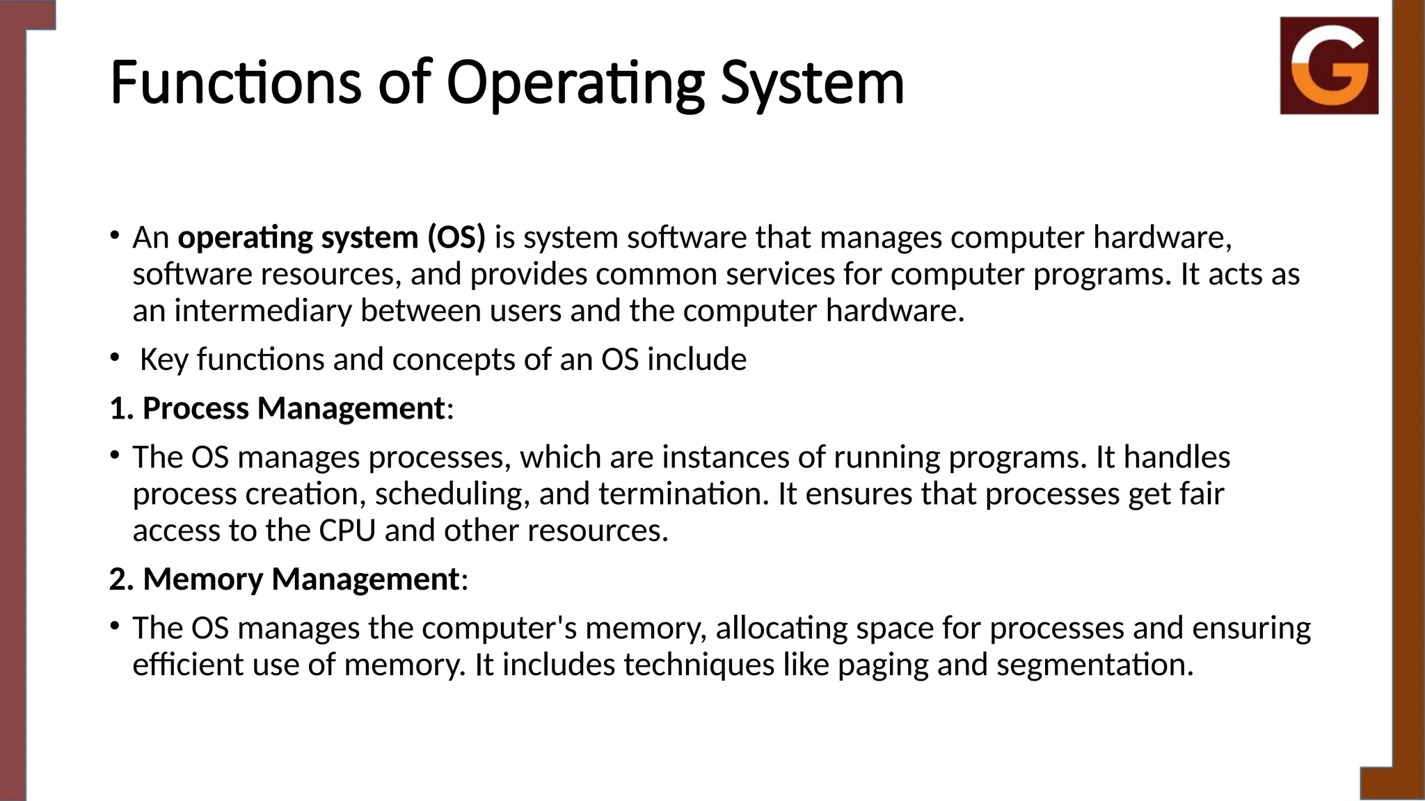 Functions of Operating System
• An operating system (OS) is system software that manages computer hardware,
software resources, and provides common services for computer programs. It acts as
an intermediary between users and the computer hardware.
• Key functions and concepts of an OS include
1. Process Management:
• The OS manages processes, which are instances of running programs. It handles
process creation, scheduling, and termination. It ensures that processes get fair
access to the CPU and other resources.
2. Memory Management:
• The OS manages the computer's memory, allocating space for processes and ensuring
efficient use of memory. It includes techniques like paging and segmentation.
 