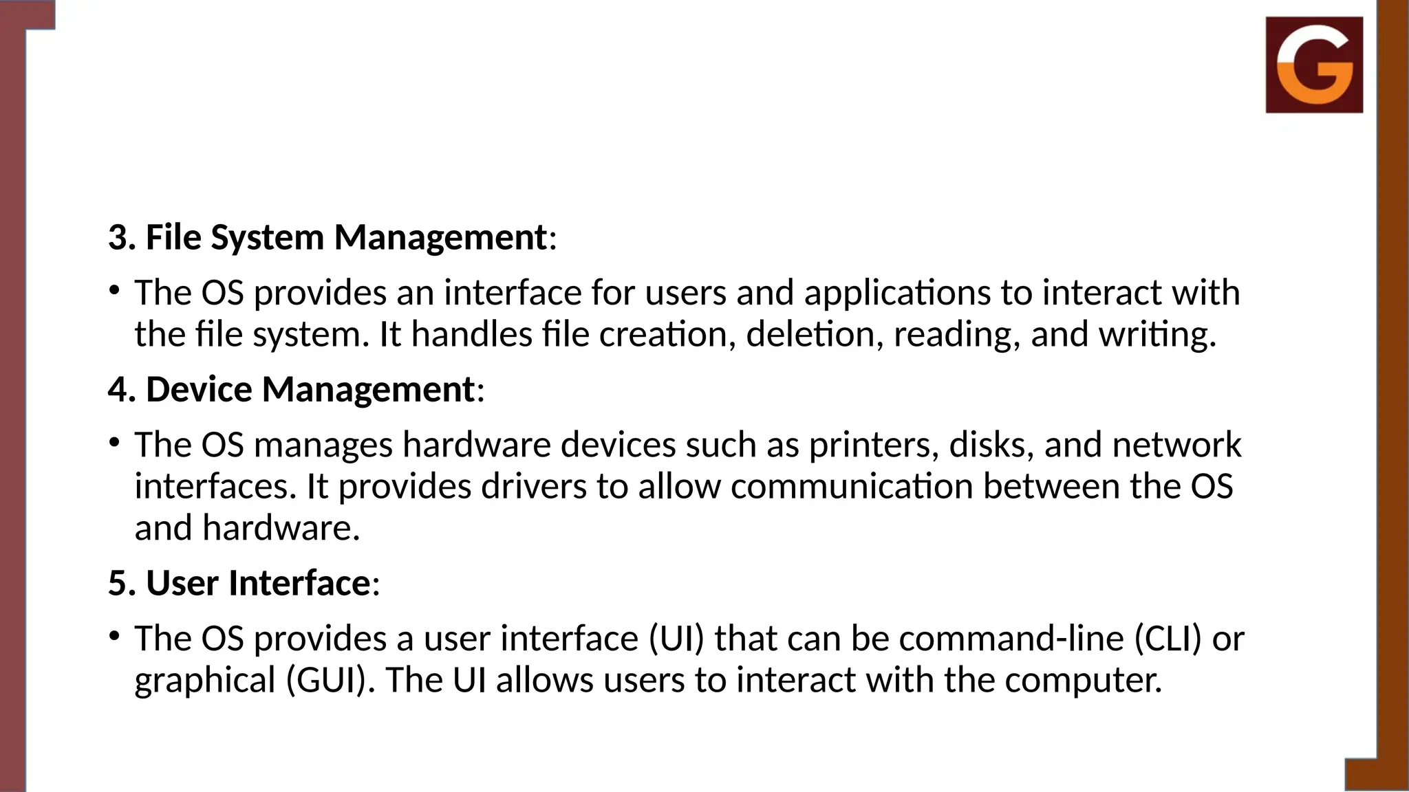 3. File System Management:
• The OS provides an interface for users and applications to interact with
the file system. It handles file creation, deletion, reading, and writing.
4. Device Management:
• The OS manages hardware devices such as printers, disks, and network
interfaces. It provides drivers to allow communication between the OS
and hardware.
5. User Interface:
• The OS provides a user interface (UI) that can be command-line (CLI) or
graphical (GUI). The UI allows users to interact with the computer.
 