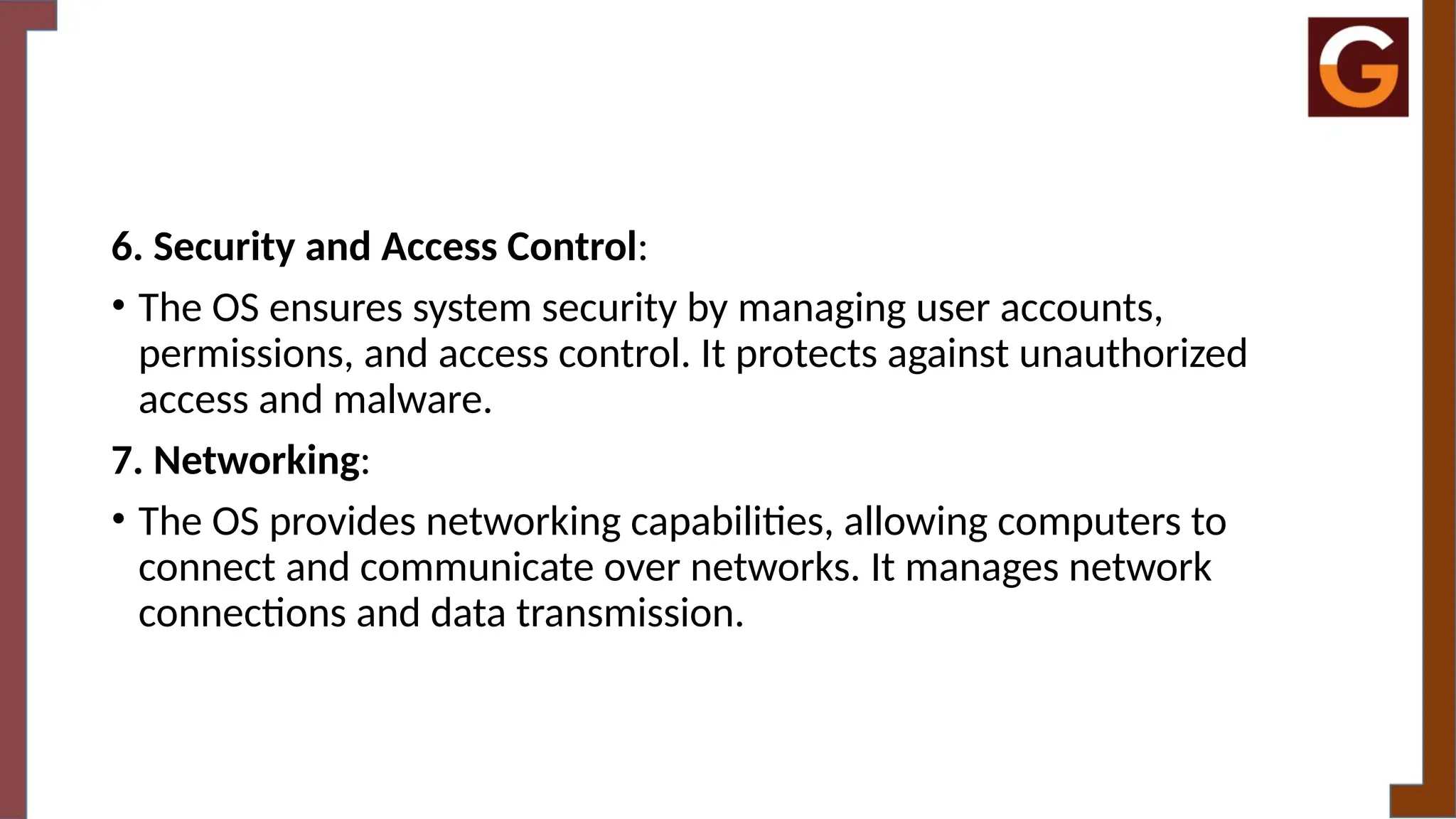 6. Security and Access Control:
• The OS ensures system security by managing user accounts,
permissions, and access control. It protects against unauthorized
access and malware.
7. Networking:
• The OS provides networking capabilities, allowing computers to
connect and communicate over networks. It manages network
connections and data transmission.
 