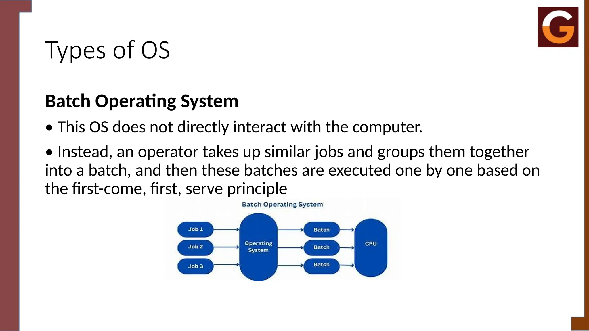 Types of OS
Batch Operating System
• This OS does not directly interact with the computer.
• Instead, an operator takes up similar jobs and groups them together
into a batch, and then these batches are executed one by one based on
the first-come, first, serve principle
 