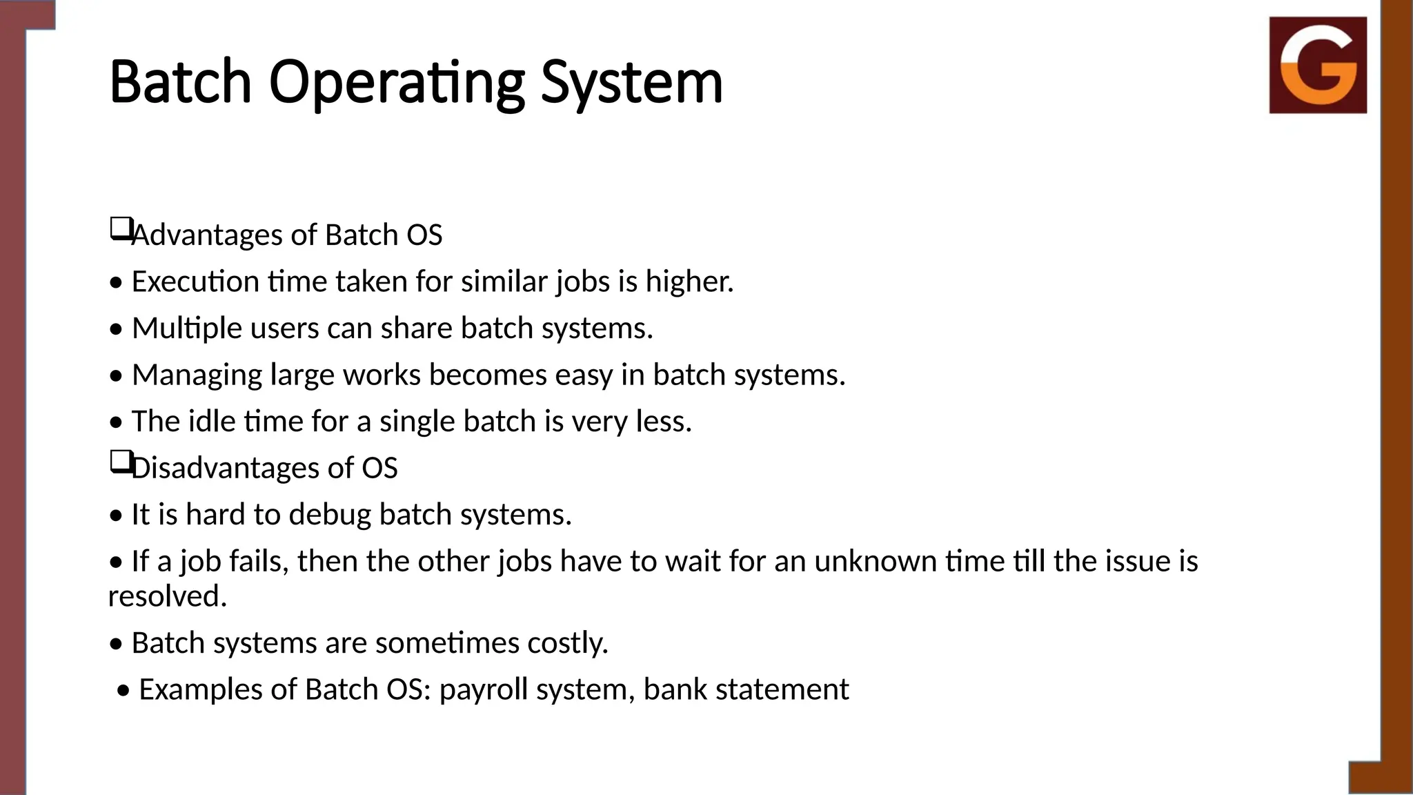 Batch Operating System
Advantages of Batch OS
• Execution time taken for similar jobs is higher.
• Multiple users can share batch systems.
• Managing large works becomes easy in batch systems.
• The idle time for a single batch is very less.
Disadvantages of OS
• It is hard to debug batch systems.
• If a job fails, then the other jobs have to wait for an unknown time till the issue is
resolved.
• Batch systems are sometimes costly.
• Examples of Batch OS: payroll system, bank statement
 
