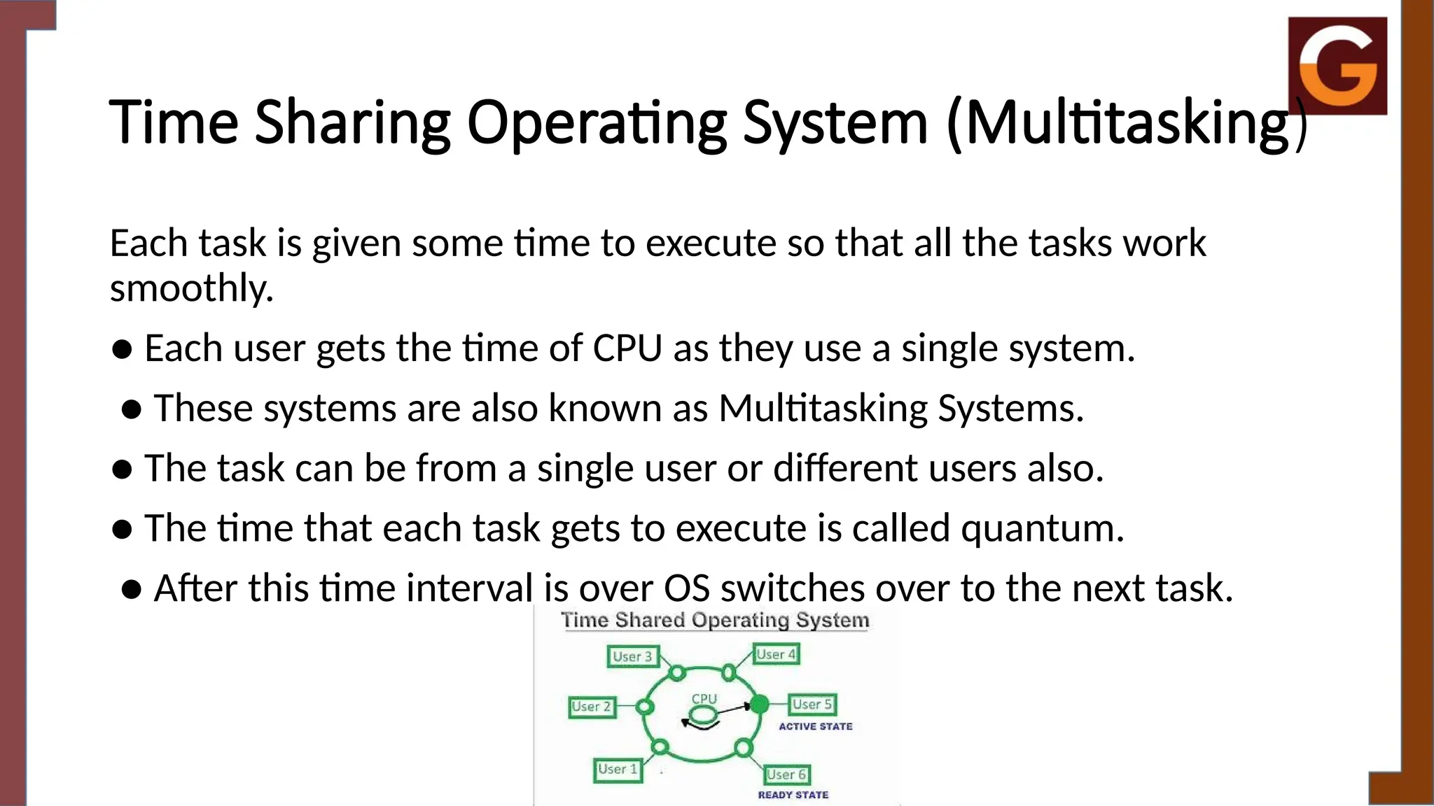 Time Sharing Operating System (Multitasking)
Each task is given some time to execute so that all the tasks work
smoothly.
● Each user gets the time of CPU as they use a single system.
● These systems are also known as Multitasking Systems.
● The task can be from a single user or different users also.
● The time that each task gets to execute is called quantum.
● After this time interval is over OS switches over to the next task.
 