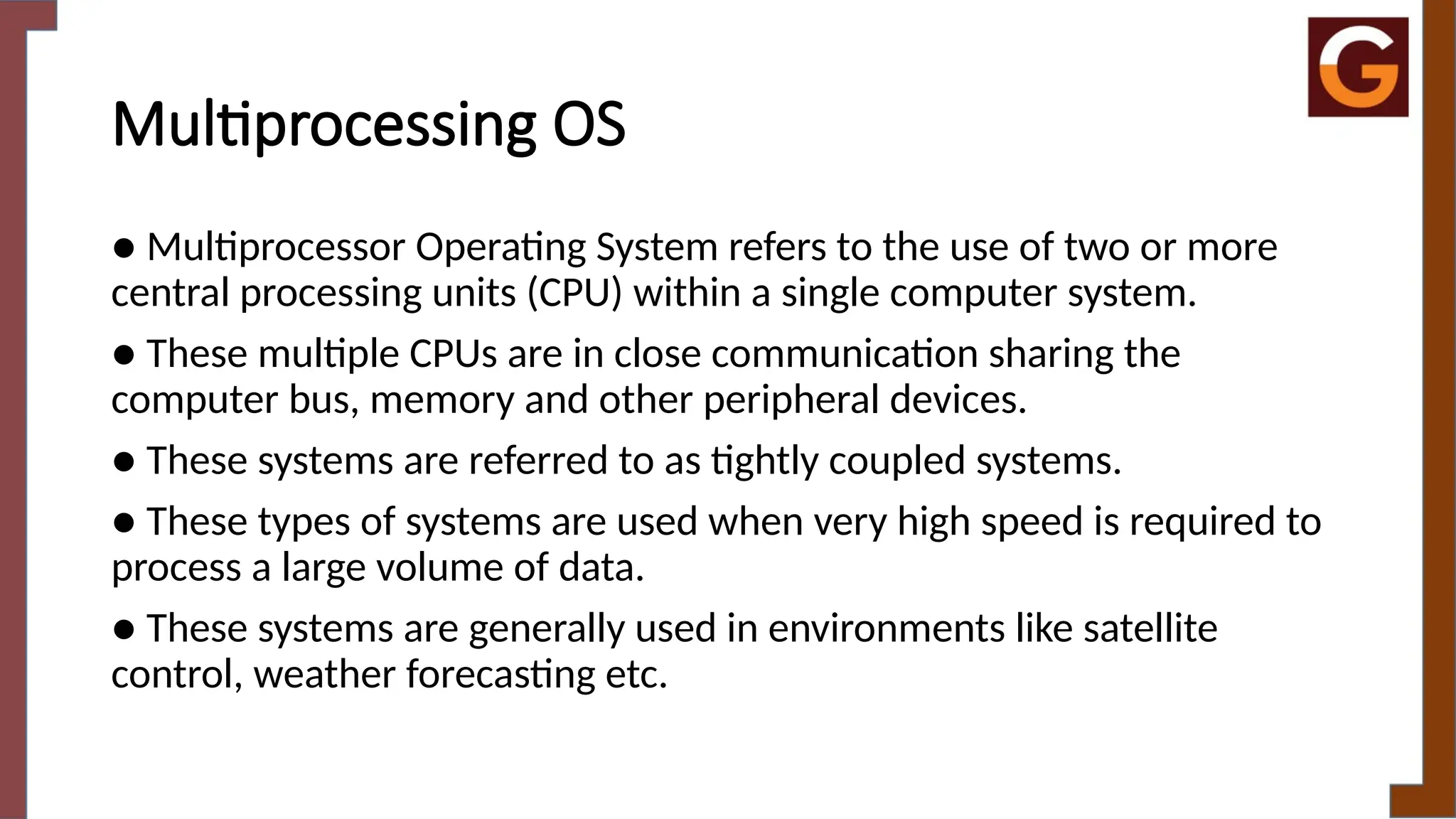 Multiprocessing OS
● Multiprocessor Operating System refers to the use of two or more
central processing units (CPU) within a single computer system.
● These multiple CPUs are in close communication sharing the
computer bus, memory and other peripheral devices.
● These systems are referred to as tightly coupled systems.
● These types of systems are used when very high speed is required to
process a large volume of data.
● These systems are generally used in environments like satellite
control, weather forecasting etc.
 