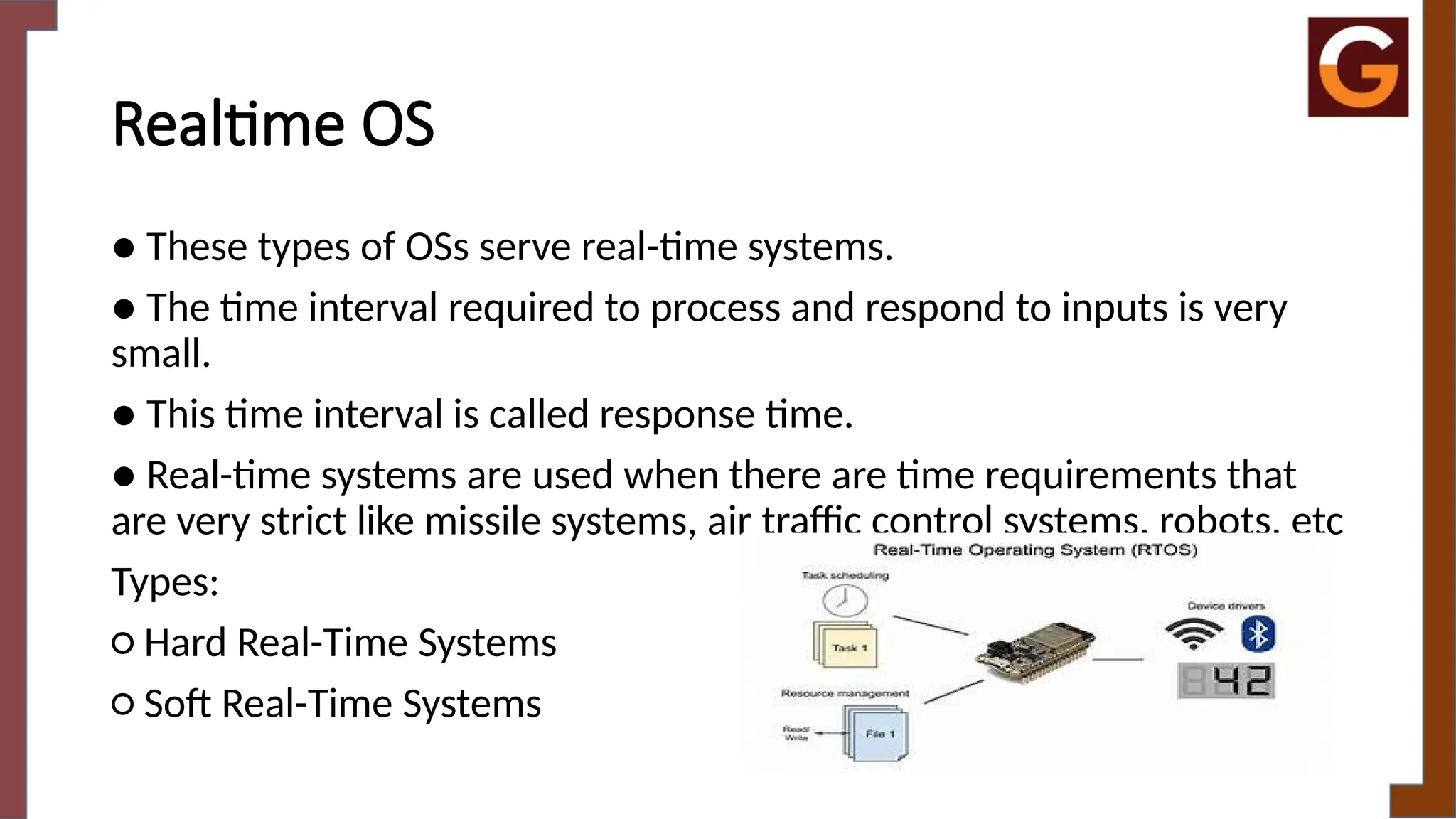 Realtime OS
● These types of OSs serve real-time systems.
● The time interval required to process and respond to inputs is very
small.
● This time interval is called response time.
● Real-time systems are used when there are time requirements that
are very strict like missile systems, air traffic control systems, robots, etc
Types:
○ Hard Real-Time Systems
○ Soft Real-Time Systems
 