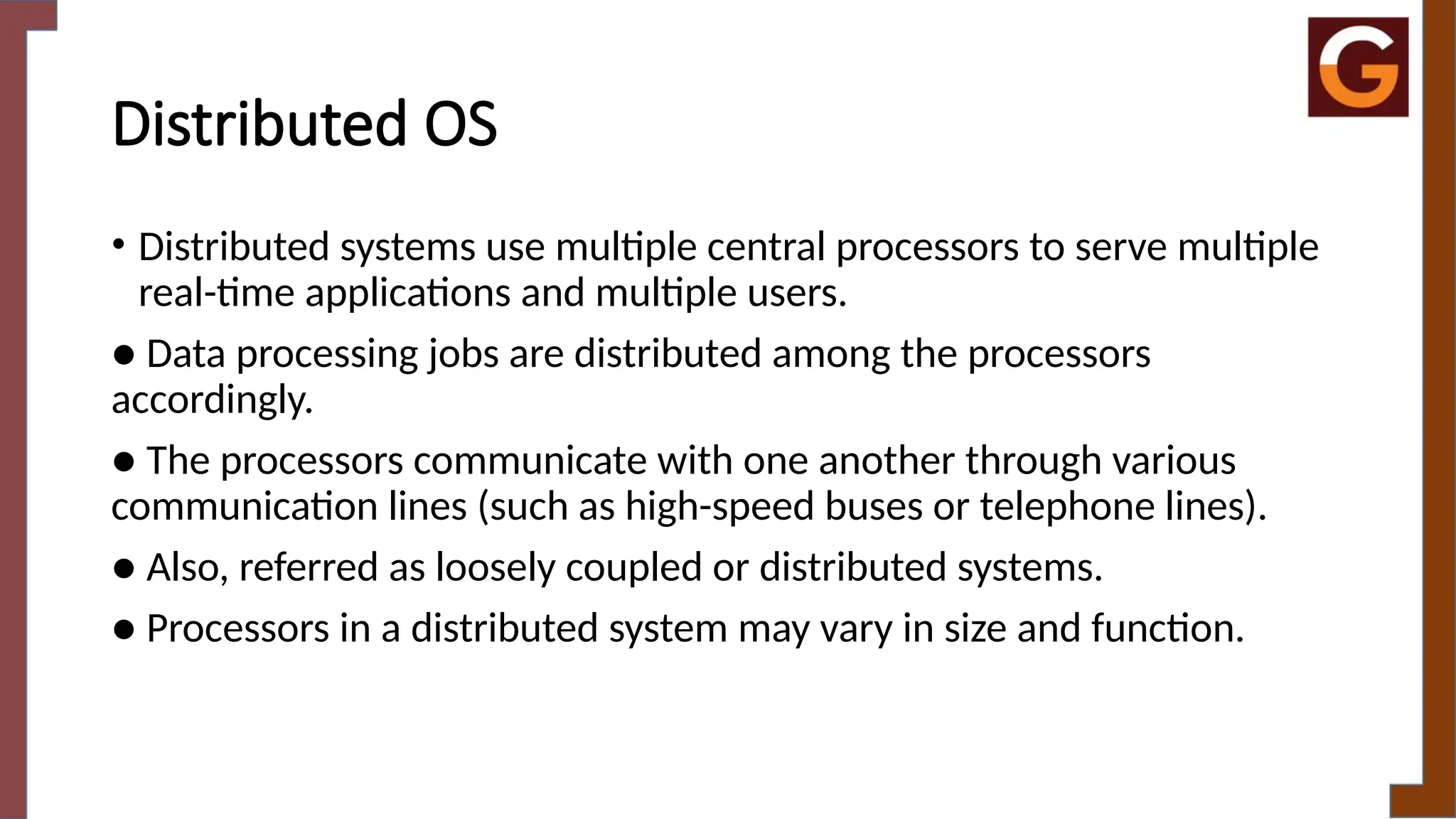 Distributed OS
• Distributed systems use multiple central processors to serve multiple
real-time applications and multiple users.
● Data processing jobs are distributed among the processors
accordingly.
● The processors communicate with one another through various
communication lines (such as high-speed buses or telephone lines).
● Also, referred as loosely coupled or distributed systems.
● Processors in a distributed system may vary in size and function.
 