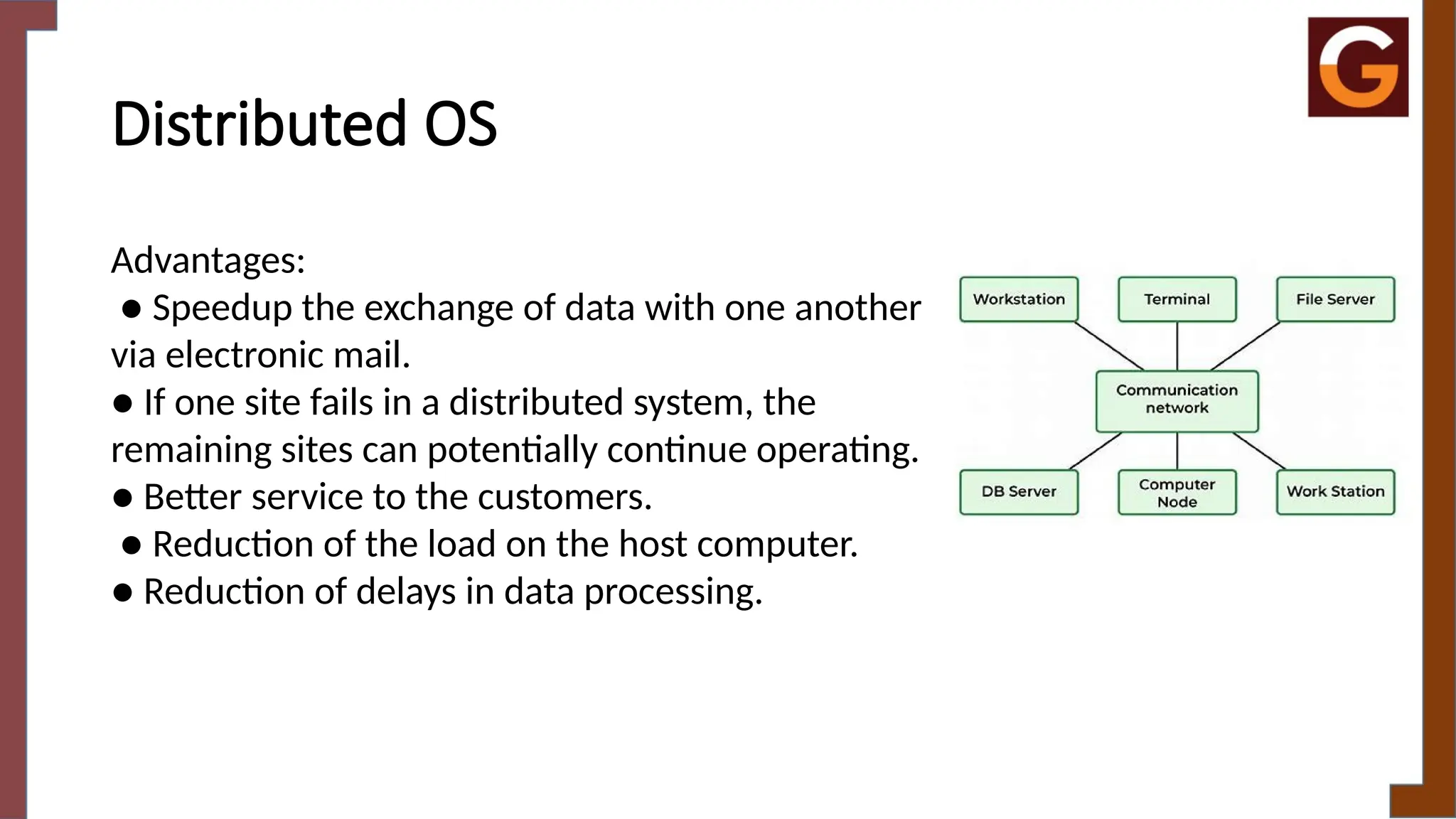 Distributed OS
Advantages:
● Speedup the exchange of data with one another
via electronic mail.
● If one site fails in a distributed system, the
remaining sites can potentially continue operating.
● Better service to the customers.
● Reduction of the load on the host computer.
● Reduction of delays in data processing.
 