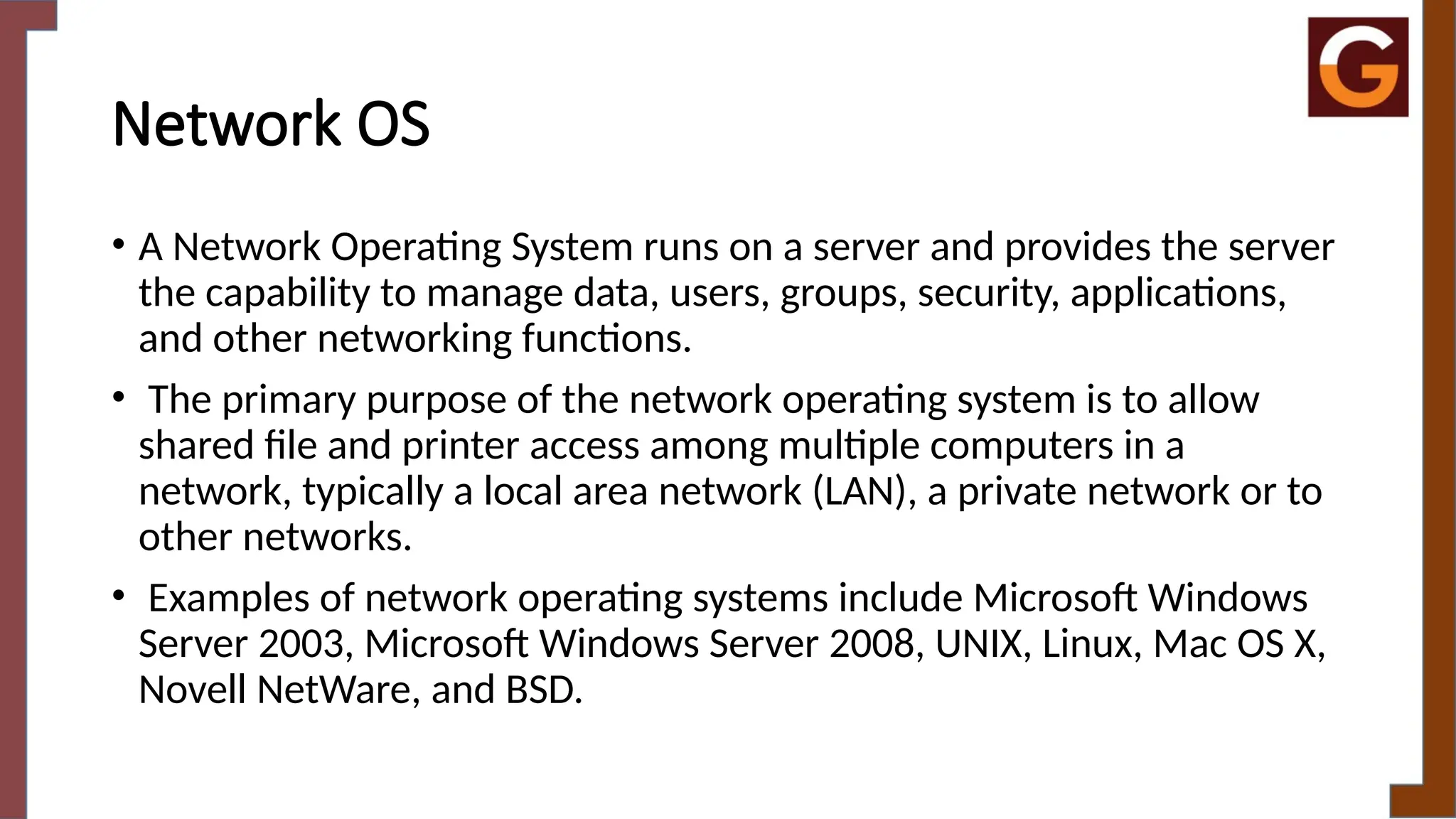 Network OS
• A Network Operating System runs on a server and provides the server
the capability to manage data, users, groups, security, applications,
and other networking functions.
• The primary purpose of the network operating system is to allow
shared file and printer access among multiple computers in a
network, typically a local area network (LAN), a private network or to
other networks.
• Examples of network operating systems include Microsoft Windows
Server 2003, Microsoft Windows Server 2008, UNIX, Linux, Mac OS X,
Novell NetWare, and BSD.
 