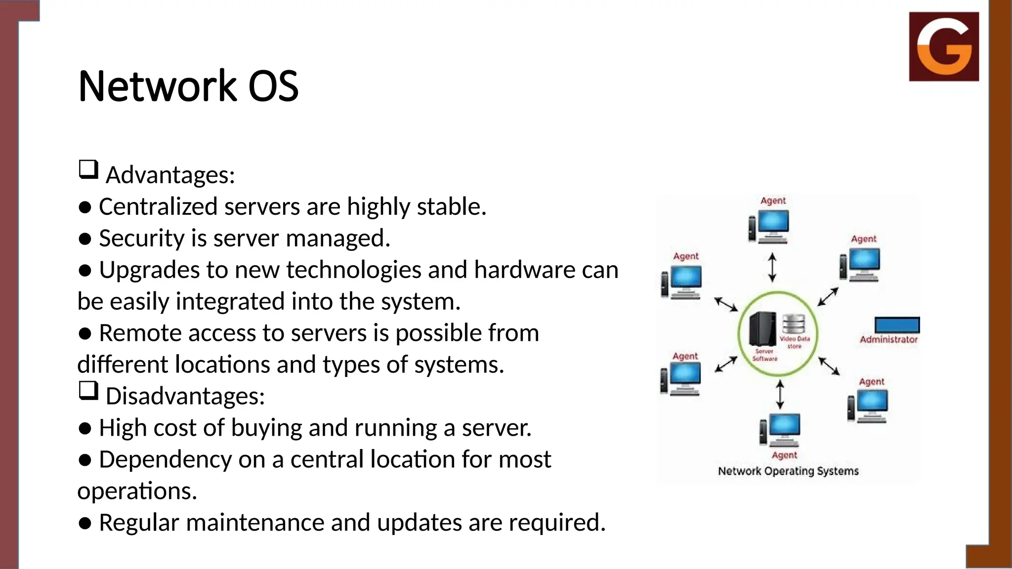 Network OS
 Advantages:
● Centralized servers are highly stable.
● Security is server managed.
● Upgrades to new technologies and hardware can
be easily integrated into the system.
● Remote access to servers is possible from
different locations and types of systems.
 Disadvantages:
● High cost of buying and running a server.
● Dependency on a central location for most
operations.
● Regular maintenance and updates are required.
 