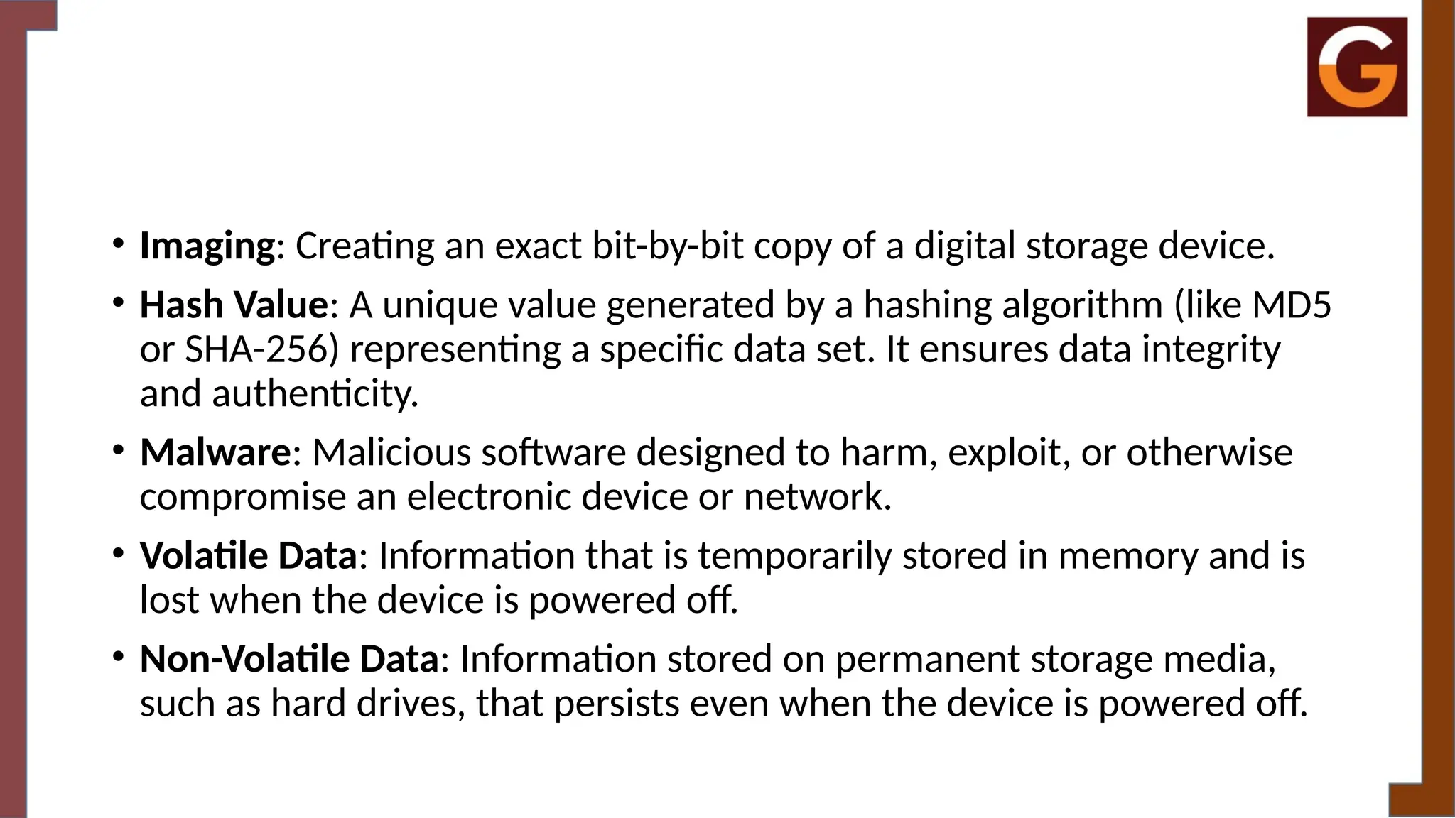 • Imaging: Creating an exact bit-by-bit copy of a digital storage device.
• Hash Value: A unique value generated by a hashing algorithm (like MD5
or SHA-256) representing a specific data set. It ensures data integrity
and authenticity.
• Malware: Malicious software designed to harm, exploit, or otherwise
compromise an electronic device or network.
• Volatile Data: Information that is temporarily stored in memory and is
lost when the device is powered off.
• Non-Volatile Data: Information stored on permanent storage media,
such as hard drives, that persists even when the device is powered off.
 