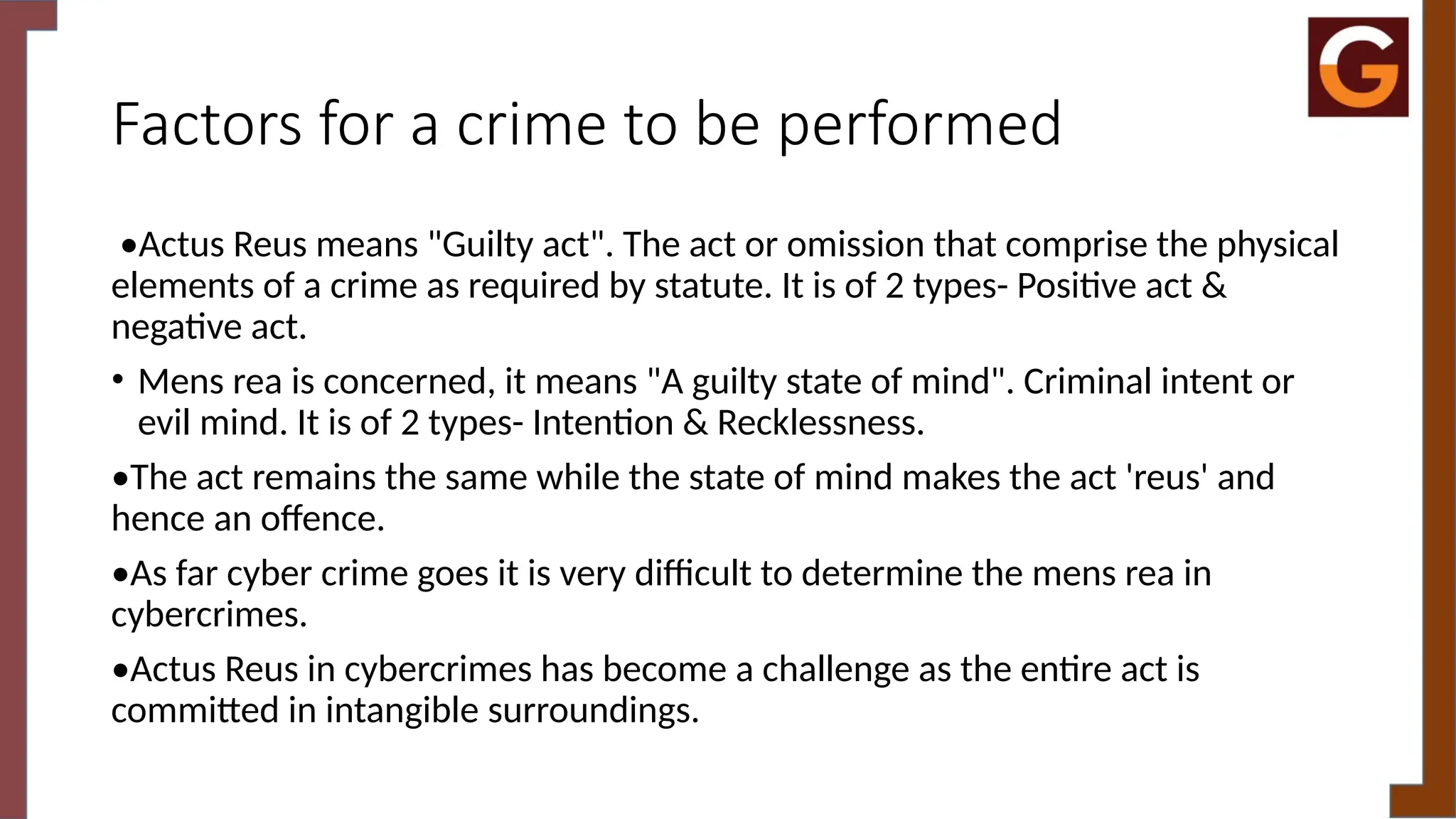 Factors for a crime to be performed
•Actus Reus means "Guilty act". The act or omission that comprise the physical
elements of a crime as required by statute. It is of 2 types- Positive act &
negative act.
• Mens rea is concerned, it means "A guilty state of mind". Criminal intent or
evil mind. It is of 2 types- Intention & Recklessness.
•The act remains the same while the state of mind makes the act 'reus' and
hence an offence.
•As far cyber crime goes it is very difficult to determine the mens rea in
cybercrimes.
•Actus Reus in cybercrimes has become a challenge as the entire act is
committed in intangible surroundings.
 