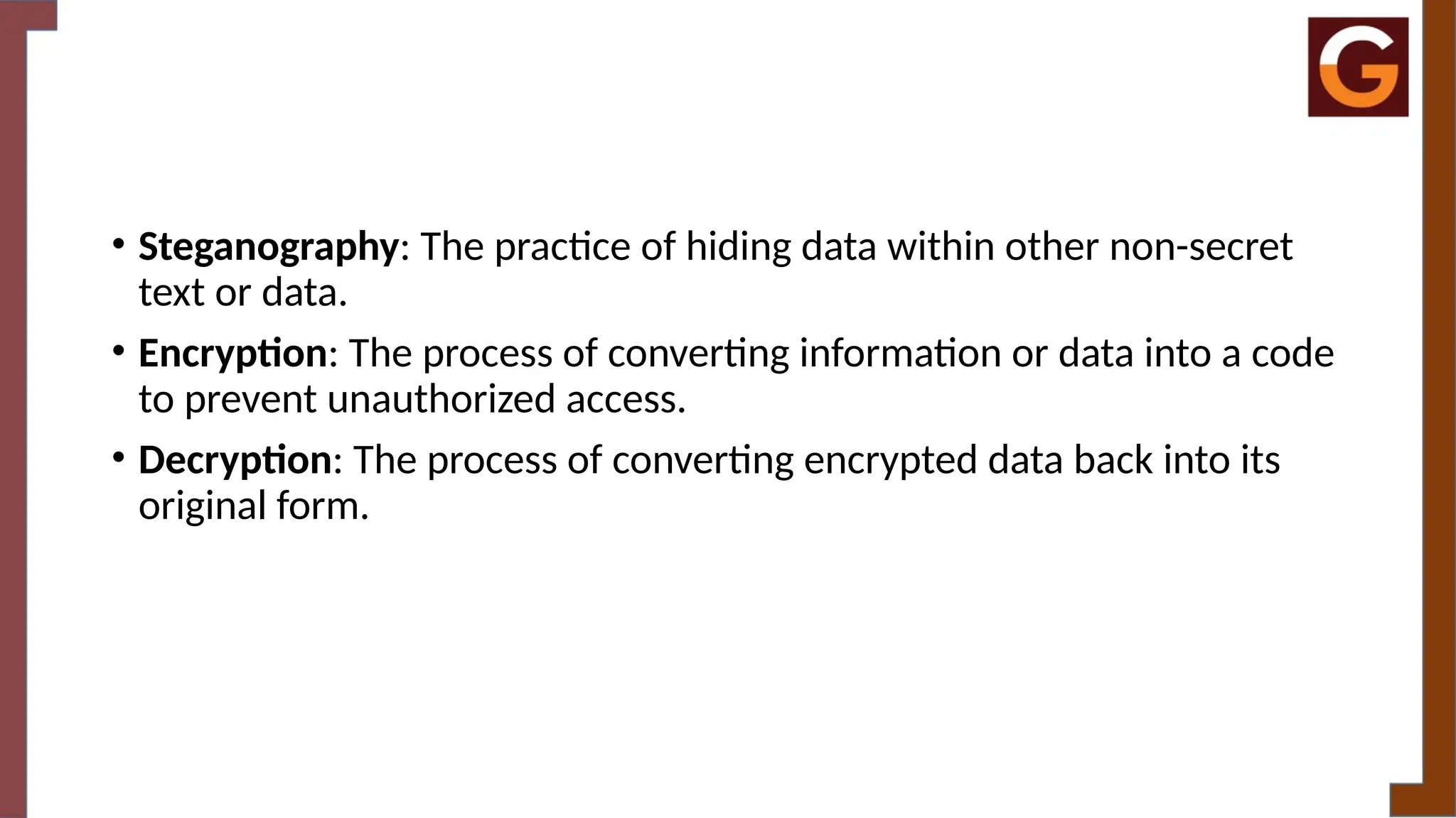 • Steganography: The practice of hiding data within other non-secret
text or data.
• Encryption: The process of converting information or data into a code
to prevent unauthorized access.
• Decryption: The process of converting encrypted data back into its
original form.
 