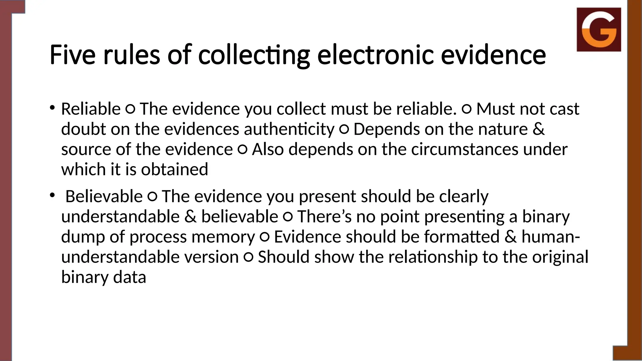 Five rules of collecting electronic evidence
• Reliable ○ The evidence you collect must be reliable. ○ Must not cast
doubt on the evidences authenticity ○ Depends on the nature &
source of the evidence ○ Also depends on the circumstances under
which it is obtained
• Believable ○ The evidence you present should be clearly
understandable & believable ○ There’s no point presenting a binary
dump of process memory ○ Evidence should be formatted & human-
understandable version ○ Should show the relationship to the original
binary data
 