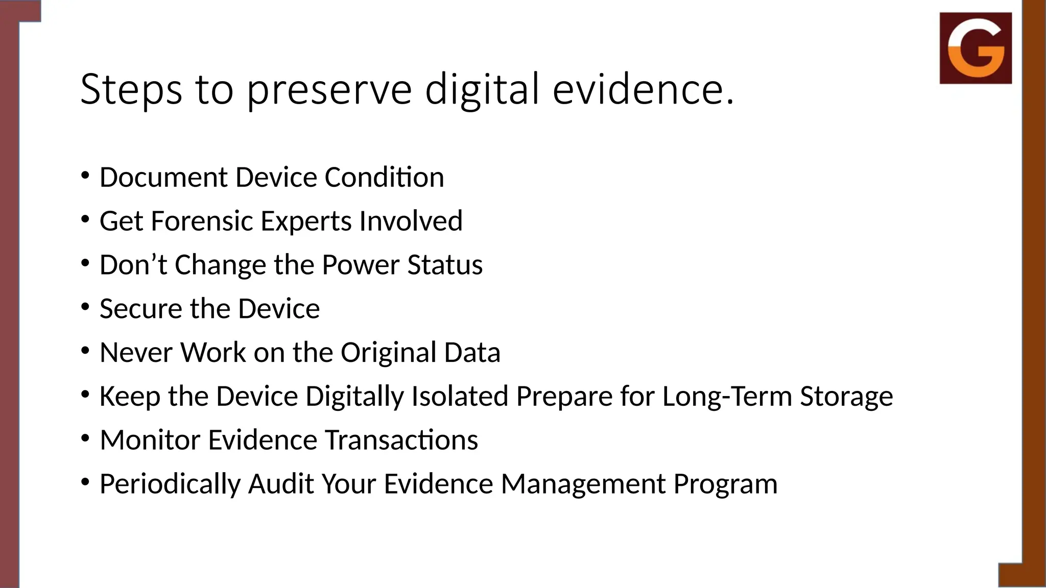 Steps to preserve digital evidence.
• Document Device Condition
• Get Forensic Experts Involved
• Don’t Change the Power Status
• Secure the Device
• Never Work on the Original Data
• Keep the Device Digitally Isolated Prepare for Long-Term Storage
• Monitor Evidence Transactions
• Periodically Audit Your Evidence Management Program
 