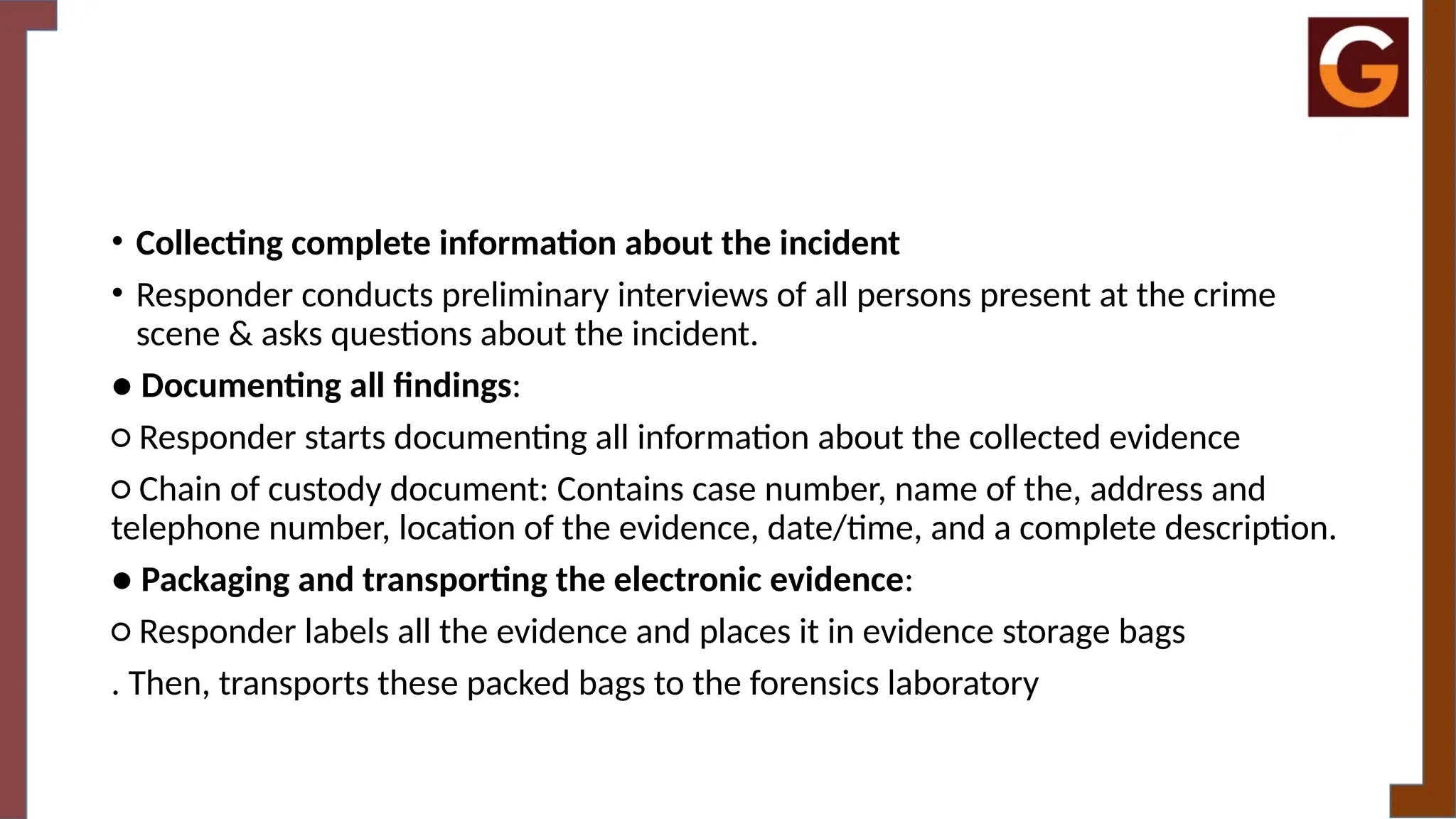 • Collecting complete information about the incident
• Responder conducts preliminary interviews of all persons present at the crime
scene & asks questions about the incident.
● Documenting all findings:
○ Responder starts documenting all information about the collected evidence
○ Chain of custody document: Contains case number, name of the, address and
telephone number, location of the evidence, date/time, and a complete description.
● Packaging and transporting the electronic evidence:
○ Responder labels all the evidence and places it in evidence storage bags
. Then, transports these packed bags to the forensics laboratory
 