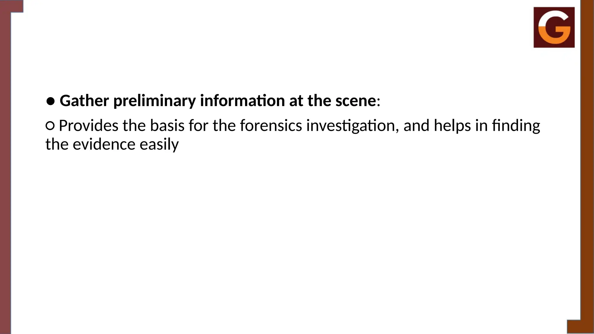 ● Gather preliminary information at the scene:
○ Provides the basis for the forensics investigation, and helps in finding
the evidence easily
 