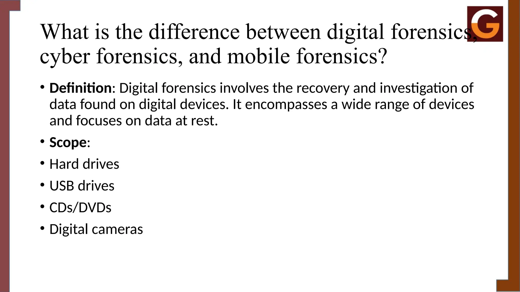 What is the difference between digital forensics,
cyber forensics, and mobile forensics?
• Definition: Digital forensics involves the recovery and investigation of
data found on digital devices. It encompasses a wide range of devices
and focuses on data at rest.
• Scope:
• Hard drives
• USB drives
• CDs/DVDs
• Digital cameras
 