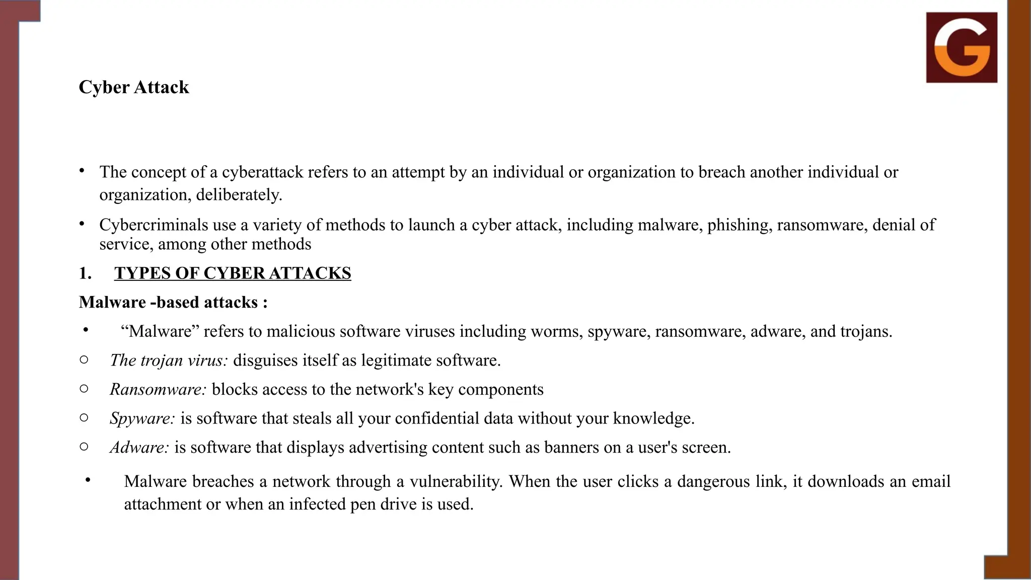 Cyber Attack
• The concept of a cyberattack refers to an attempt by an individual or organization to breach another individual or
organization, deliberately.
• Cybercriminals use a variety of methods to launch a cyber attack, including malware, phishing, ransomware, denial of
service, among other methods
1. TYPES OF CYBER ATTACKS
Malware -based attacks :
• “Malware” refers to malicious software viruses including worms, spyware, ransomware, adware, and trojans.
o The trojan virus: disguises itself as legitimate software.
o Ransomware: blocks access to the network's key components
o Spyware: is software that steals all your confidential data without your knowledge.
o Adware: is software that displays advertising content such as banners on a user's screen.
• Malware breaches a network through a vulnerability. When the user clicks a dangerous link, it downloads an email
attachment or when an infected pen drive is used.
 