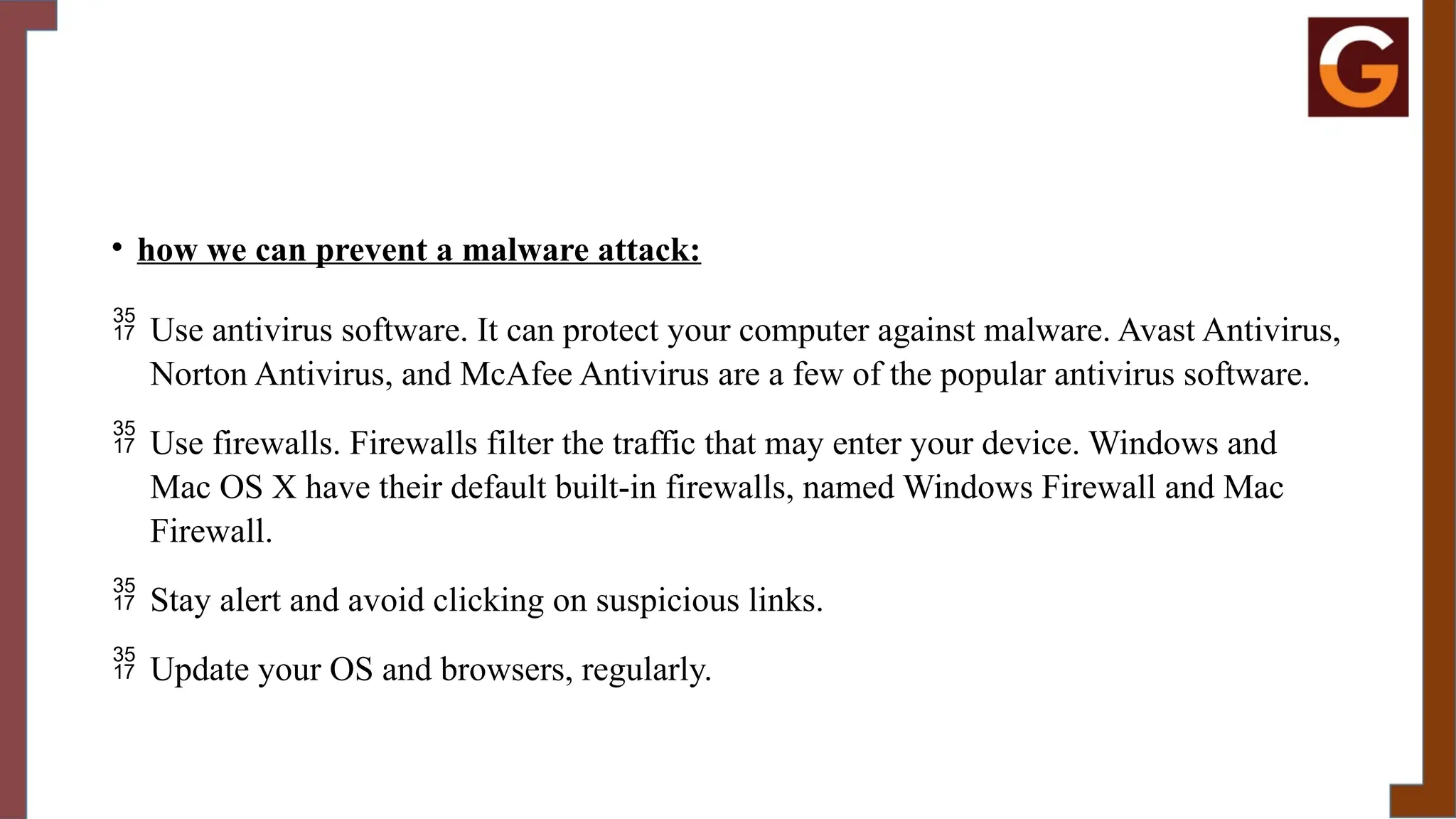 • how we can prevent a malware attack:
 Use antivirus software. It can protect your computer against malware. Avast Antivirus,
Norton Antivirus, and McAfee Antivirus are a few of the popular antivirus software.
 Use firewalls. Firewalls filter the traffic that may enter your device. Windows and
Mac OS X have their default built-in firewalls, named Windows Firewall and Mac
Firewall.
 Stay alert and avoid clicking on suspicious links.
 Update your OS and browsers, regularly.
 