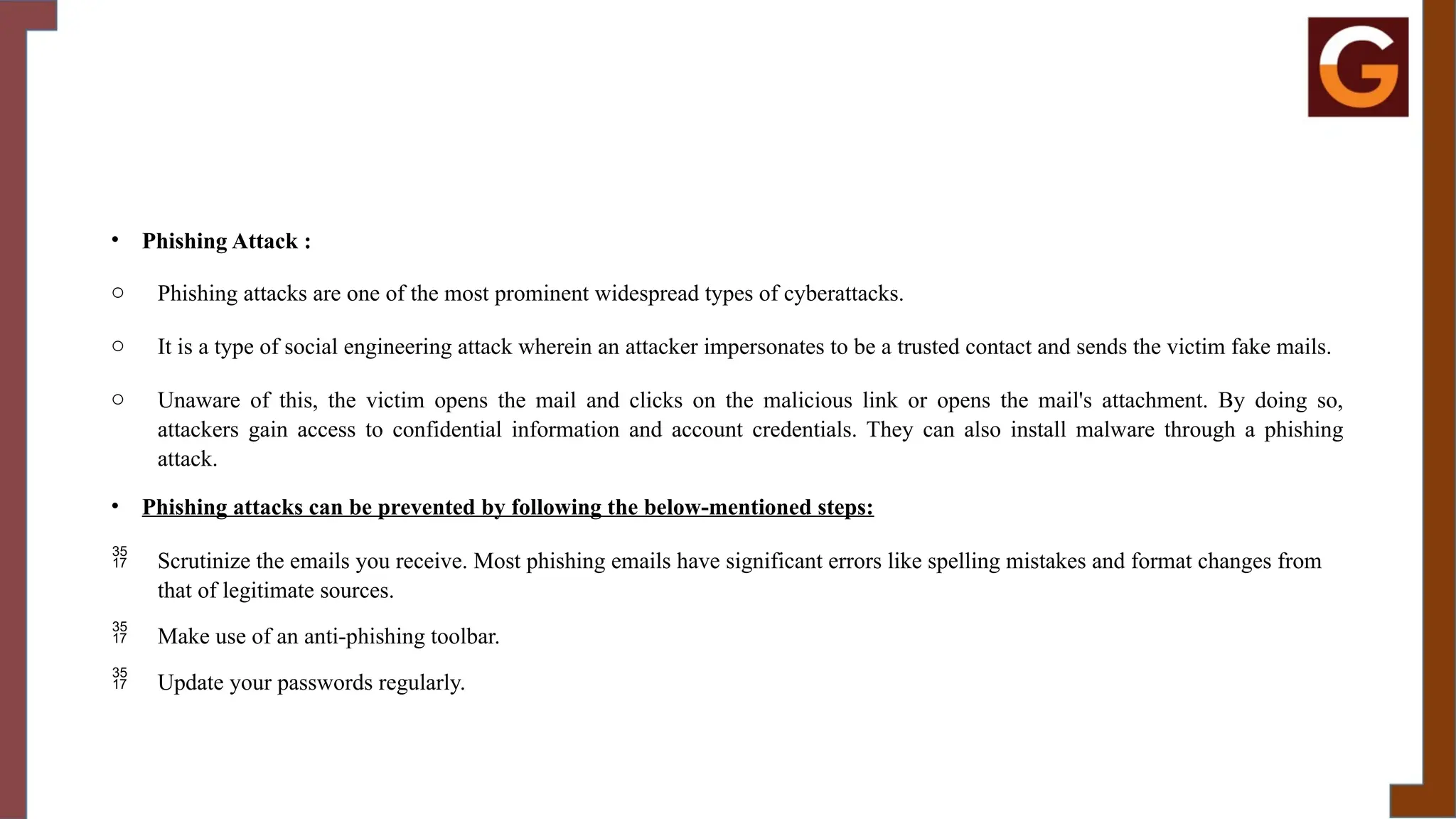 • Phishing Attack :
o Phishing attacks are one of the most prominent widespread types of cyberattacks.
o It is a type of social engineering attack wherein an attacker impersonates to be a trusted contact and sends the victim fake mails.
o Unaware of this, the victim opens the mail and clicks on the malicious link or opens the mail's attachment. By doing so,
attackers gain access to confidential information and account credentials. They can also install malware through a phishing
attack.
• Phishing attacks can be prevented by following the below-mentioned steps:
 Scrutinize the emails you receive. Most phishing emails have significant errors like spelling mistakes and format changes from
that of legitimate sources.
 Make use of an anti-phishing toolbar.
 Update your passwords regularly.
 