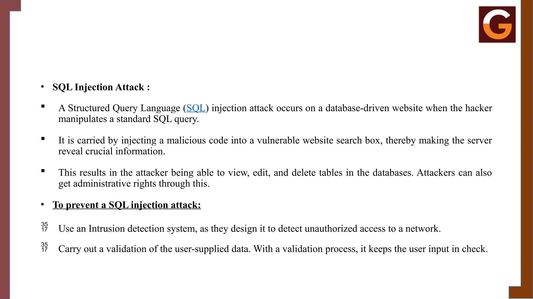 • SQL Injection Attack :
 A Structured Query Language (SQL) injection attack occurs on a database-driven website when the hacker
manipulates a standard SQL query.
 It is carried by injecting a malicious code into a vulnerable website search box, thereby making the server
reveal crucial information.
 This results in the attacker being able to view, edit, and delete tables in the databases. Attackers can also
get administrative rights through this.
• To prevent a SQL injection attack:
 Use an Intrusion detection system, as they design it to detect unauthorized access to a network.
 Carry out a validation of the user-supplied data. With a validation process, it keeps the user input in check.
 