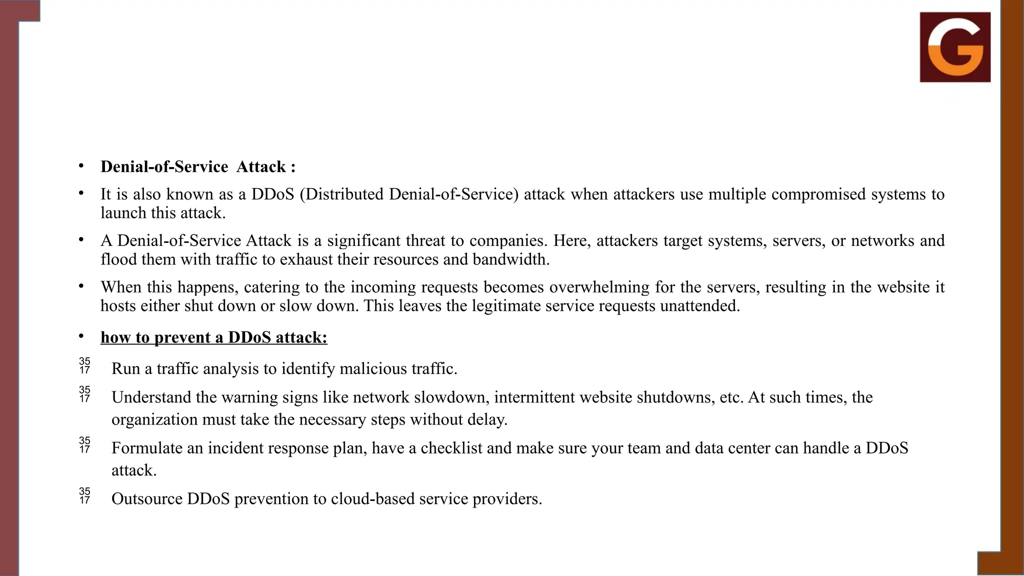 • Denial-of-Service Attack :
• It is also known as a DDoS (Distributed Denial-of-Service) attack when attackers use multiple compromised systems to
launch this attack.
• A Denial-of-Service Attack is a significant threat to companies. Here, attackers target systems, servers, or networks and
flood them with traffic to exhaust their resources and bandwidth.
• When this happens, catering to the incoming requests becomes overwhelming for the servers, resulting in the website it
hosts either shut down or slow down. This leaves the legitimate service requests unattended.
• how to prevent a DDoS attack:
 Run a traffic analysis to identify malicious traffic.
 Understand the warning signs like network slowdown, intermittent website shutdowns, etc. At such times, the
organization must take the necessary steps without delay.
 Formulate an incident response plan, have a checklist and make sure your team and data center can handle a DDoS
attack.
 Outsource DDoS prevention to cloud-based service providers.
 