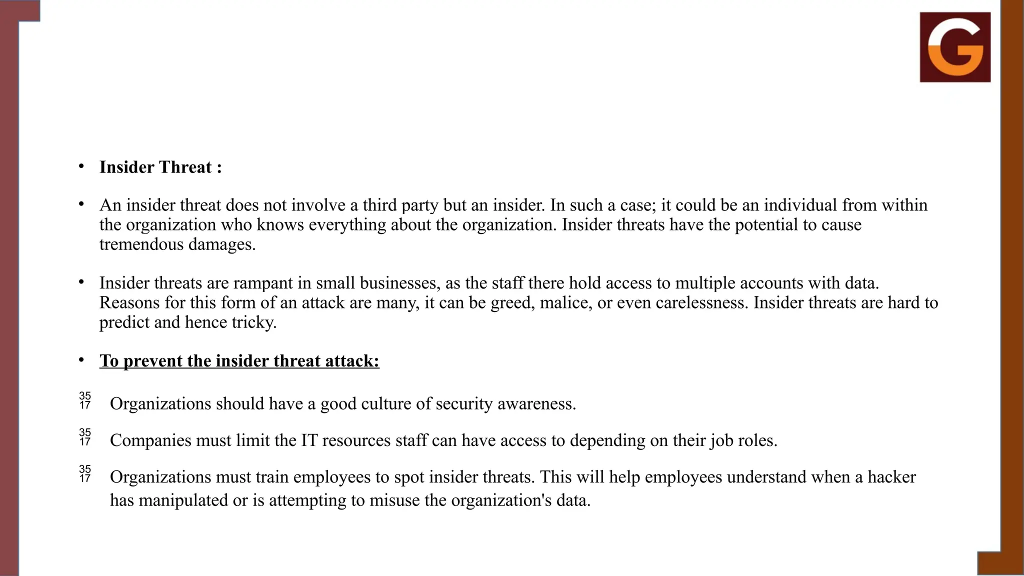 • Insider Threat :
• An insider threat does not involve a third party but an insider. In such a case; it could be an individual from within
the organization who knows everything about the organization. Insider threats have the potential to cause
tremendous damages.
• Insider threats are rampant in small businesses, as the staff there hold access to multiple accounts with data.
Reasons for this form of an attack are many, it can be greed, malice, or even carelessness. Insider threats are hard to
predict and hence tricky.
• To prevent the insider threat attack:
 Organizations should have a good culture of security awareness.
 Companies must limit the IT resources staff can have access to depending on their job roles.
 Organizations must train employees to spot insider threats. This will help employees understand when a hacker
has manipulated or is attempting to misuse the organization's data.
 