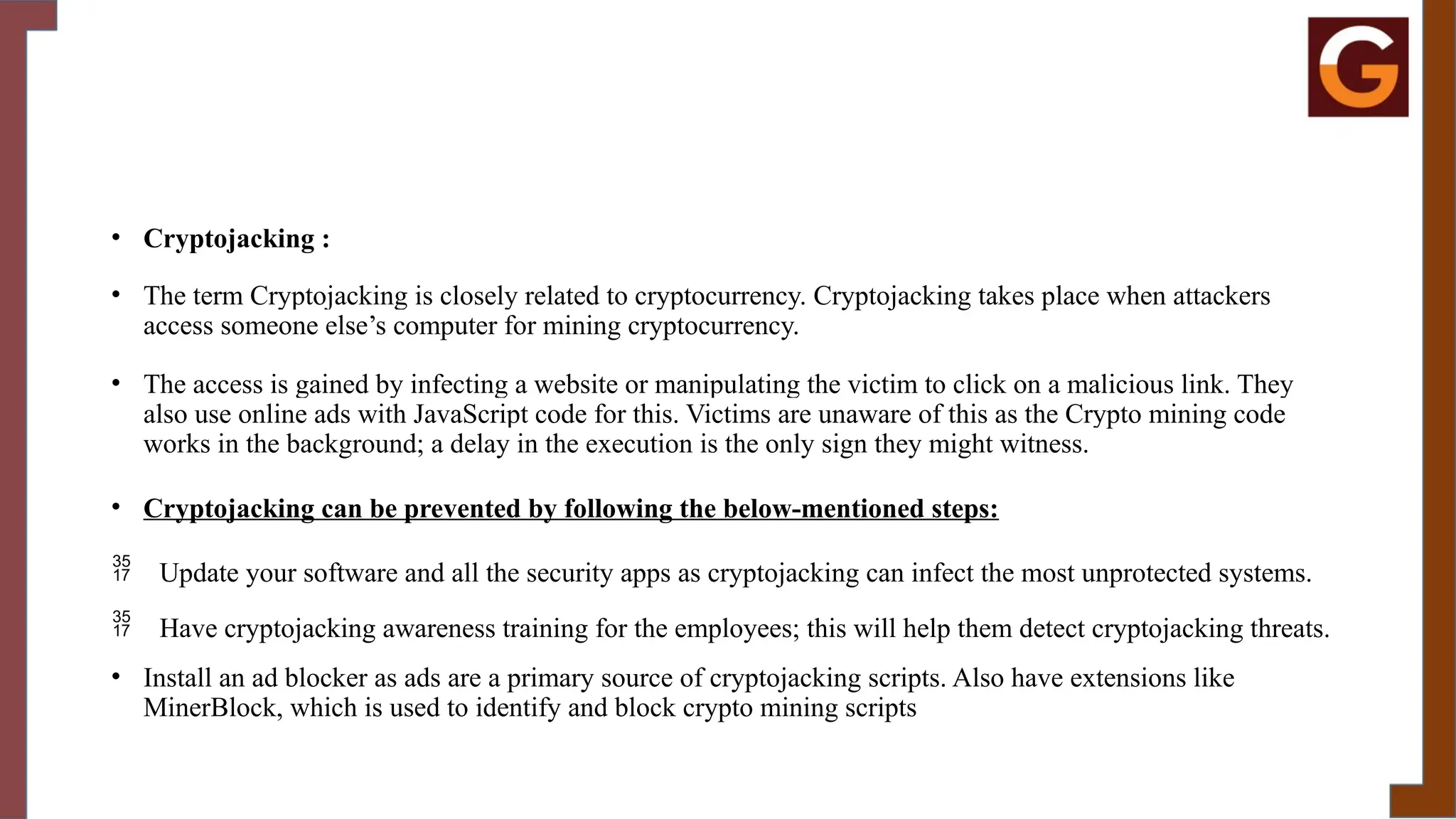 • Cryptojacking :
• The term Cryptojacking is closely related to cryptocurrency. Cryptojacking takes place when attackers
access someone else’s computer for mining cryptocurrency.
• The access is gained by infecting a website or manipulating the victim to click on a malicious link. They
also use online ads with JavaScript code for this. Victims are unaware of this as the Crypto mining code
works in the background; a delay in the execution is the only sign they might witness.
• Cryptojacking can be prevented by following the below-mentioned steps:
 Update your software and all the security apps as cryptojacking can infect the most unprotected systems.
 Have cryptojacking awareness training for the employees; this will help them detect cryptojacking threats.
• Install an ad blocker as ads are a primary source of cryptojacking scripts. Also have extensions like
MinerBlock, which is used to identify and block crypto mining scripts
 
