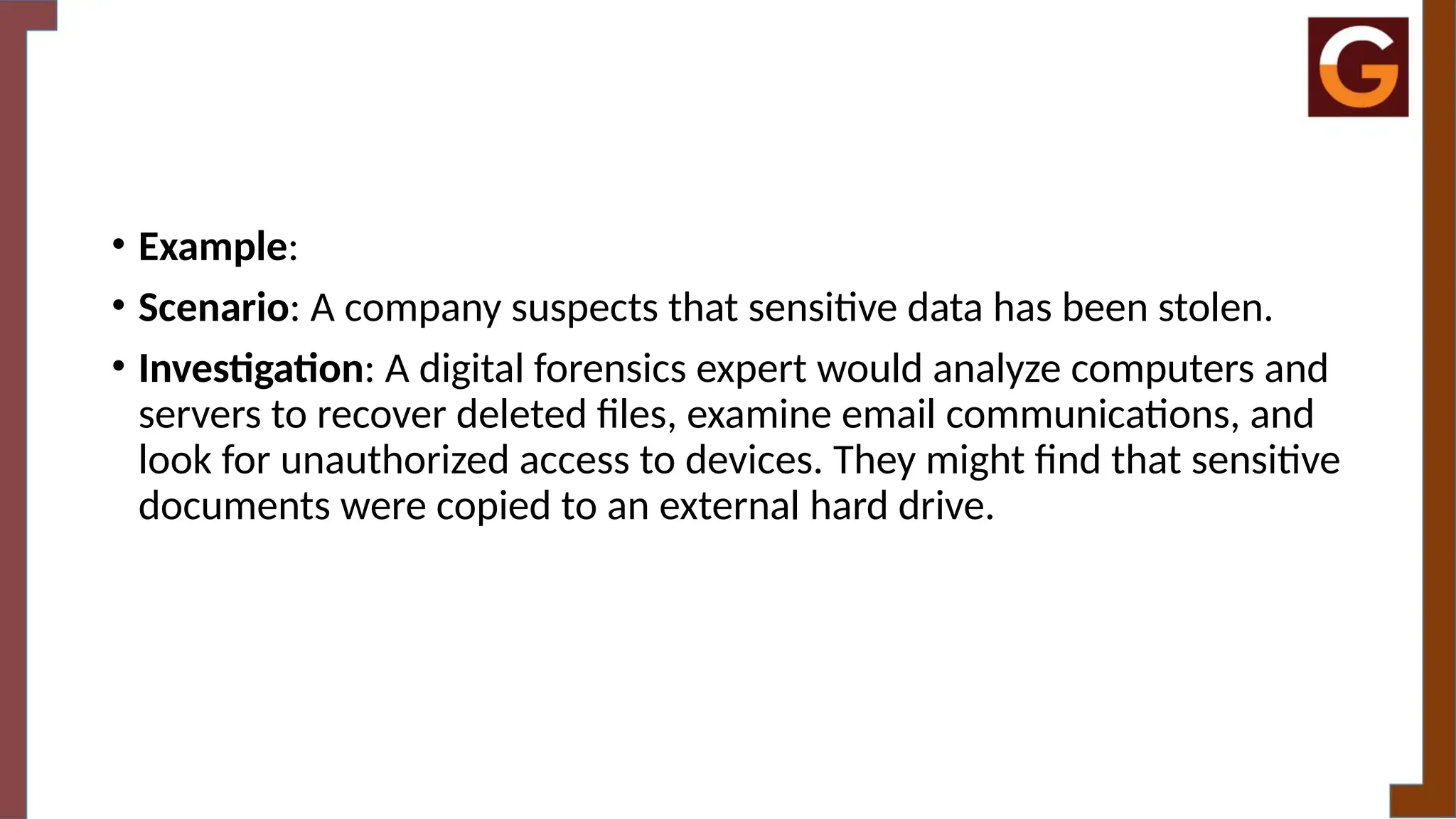 • Example:
• Scenario: A company suspects that sensitive data has been stolen.
• Investigation: A digital forensics expert would analyze computers and
servers to recover deleted files, examine email communications, and
look for unauthorized access to devices. They might find that sensitive
documents were copied to an external hard drive.
 