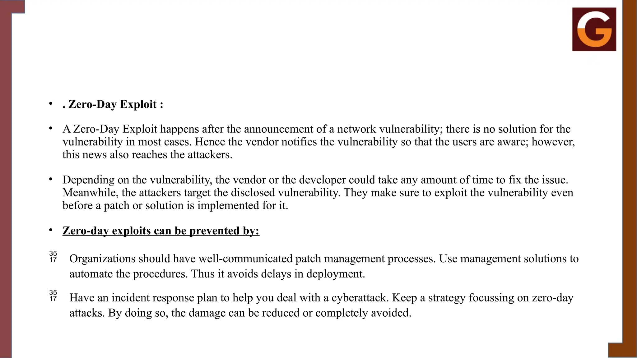 • . Zero-Day Exploit :
• A Zero-Day Exploit happens after the announcement of a network vulnerability; there is no solution for the
vulnerability in most cases. Hence the vendor notifies the vulnerability so that the users are aware; however,
this news also reaches the attackers.
• Depending on the vulnerability, the vendor or the developer could take any amount of time to fix the issue.
Meanwhile, the attackers target the disclosed vulnerability. They make sure to exploit the vulnerability even
before a patch or solution is implemented for it.
• Zero-day exploits can be prevented by:
 Organizations should have well-communicated patch management processes. Use management solutions to
automate the procedures. Thus it avoids delays in deployment.
 Have an incident response plan to help you deal with a cyberattack. Keep a strategy focussing on zero-day
attacks. By doing so, the damage can be reduced or completely avoided.
 