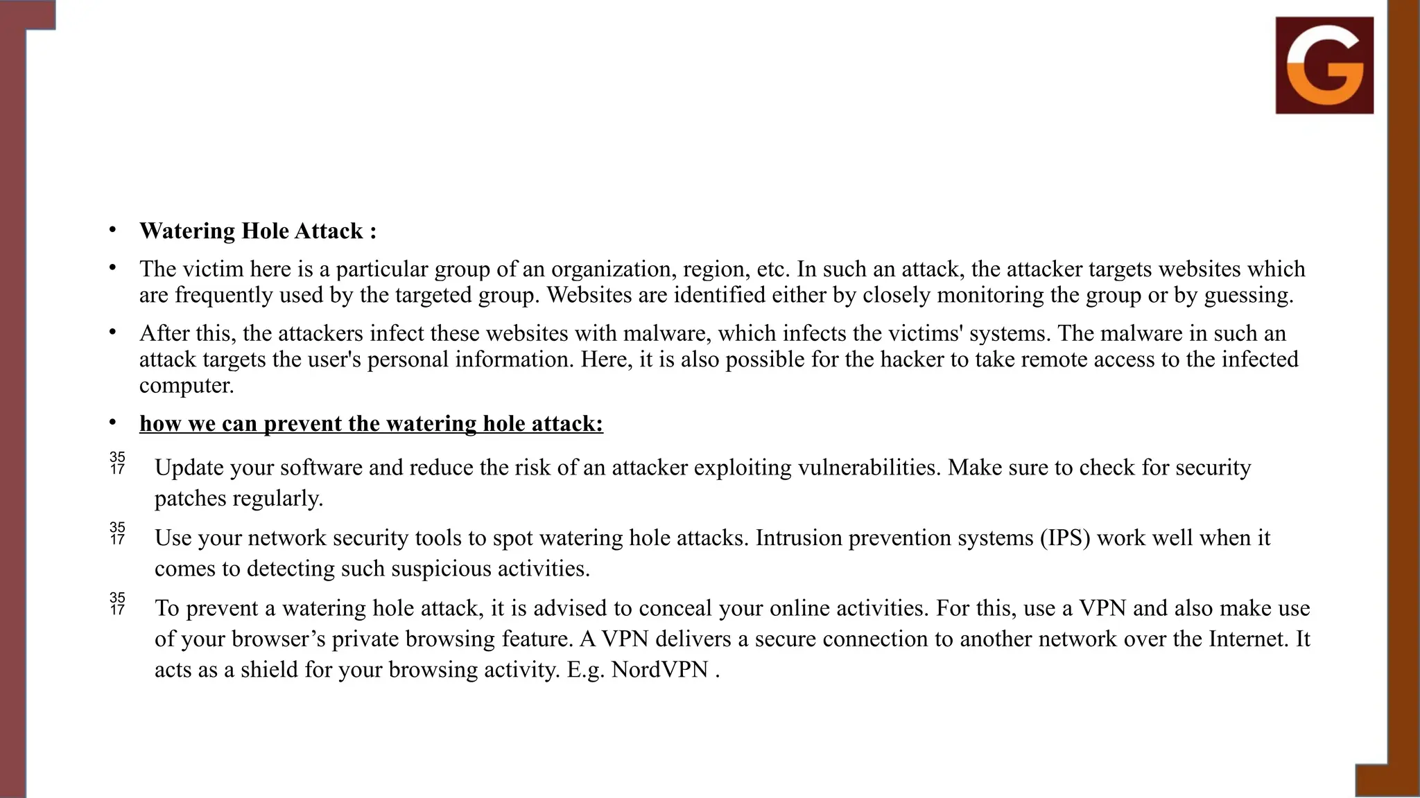 • Watering Hole Attack :
• The victim here is a particular group of an organization, region, etc. In such an attack, the attacker targets websites which
are frequently used by the targeted group. Websites are identified either by closely monitoring the group or by guessing.
• After this, the attackers infect these websites with malware, which infects the victims' systems. The malware in such an
attack targets the user's personal information. Here, it is also possible for the hacker to take remote access to the infected
computer.
• how we can prevent the watering hole attack:
 Update your software and reduce the risk of an attacker exploiting vulnerabilities. Make sure to check for security
patches regularly.
 Use your network security tools to spot watering hole attacks. Intrusion prevention systems (IPS) work well when it
comes to detecting such suspicious activities.
 To prevent a watering hole attack, it is advised to conceal your online activities. For this, use a VPN and also make use
of your browser’s private browsing feature. A VPN delivers a secure connection to another network over the Internet. It
acts as a shield for your browsing activity. E.g. NordVPN .
 