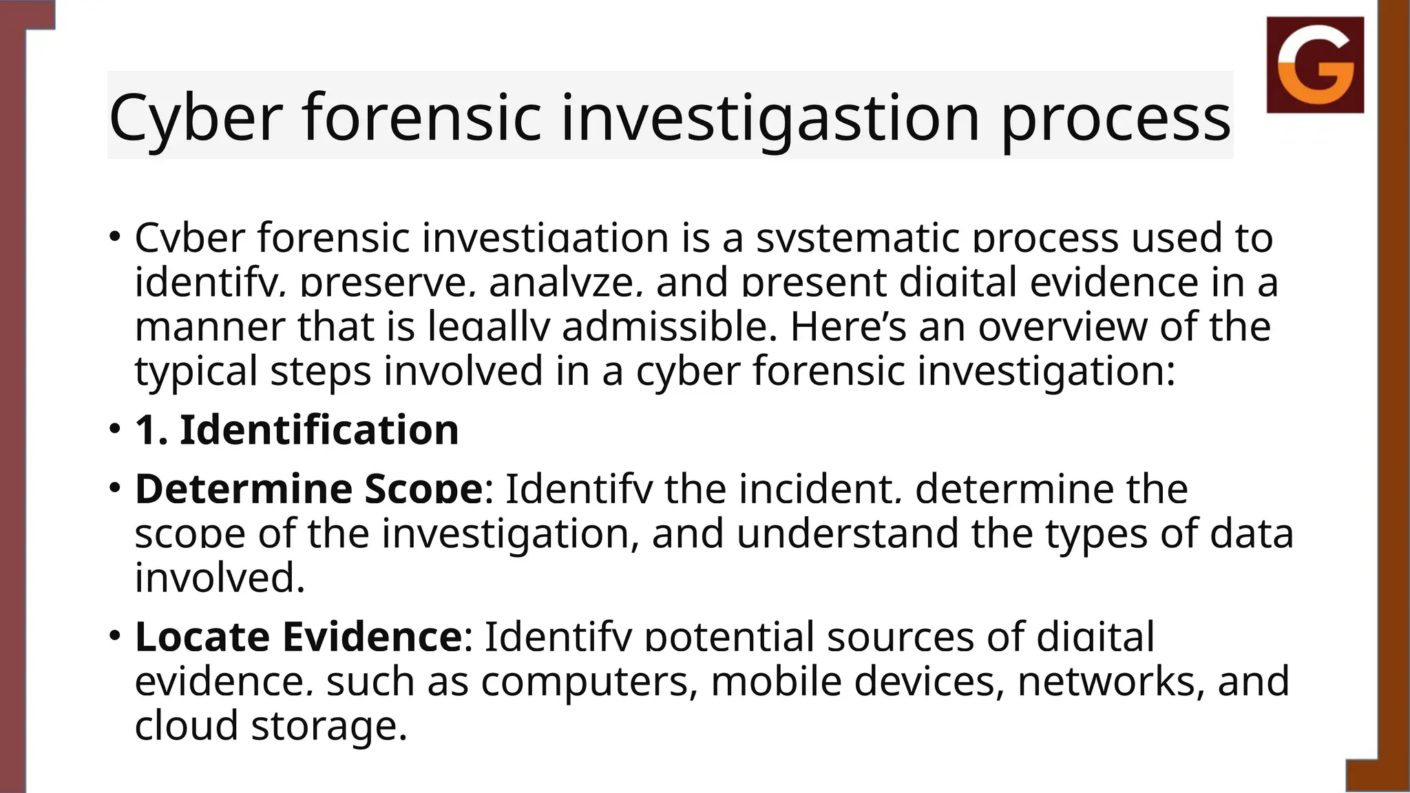 Cyber forensic investigastion process
• Cyber forensic investigation is a systematic process used to
identify, preserve, analyze, and present digital evidence in a
manner that is legally admissible. Here’s an overview of the
typical steps involved in a cyber forensic investigation:
• 1. Identification
• Determine Scope: Identify the incident, determine the
scope of the investigation, and understand the types of data
involved.
• Locate Evidence: Identify potential sources of digital
evidence, such as computers, mobile devices, networks, and
cloud storage.
 