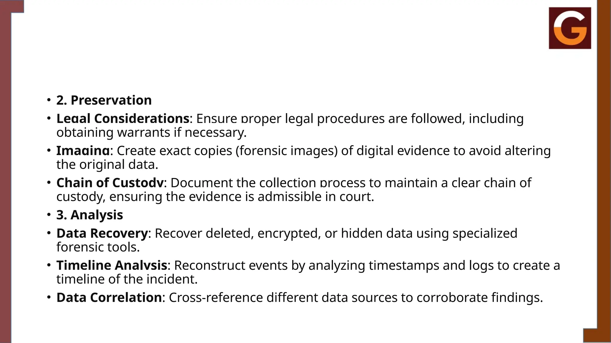 • 2. Preservation
• Legal Considerations: Ensure proper legal procedures are followed, including
obtaining warrants if necessary.
• Imaging: Create exact copies (forensic images) of digital evidence to avoid altering
the original data.
• Chain of Custody: Document the collection process to maintain a clear chain of
custody, ensuring the evidence is admissible in court.
• 3. Analysis
• Data Recovery: Recover deleted, encrypted, or hidden data using specialized
forensic tools.
• Timeline Analysis: Reconstruct events by analyzing timestamps and logs to create a
timeline of the incident.
• Data Correlation: Cross-reference different data sources to corroborate findings.
 