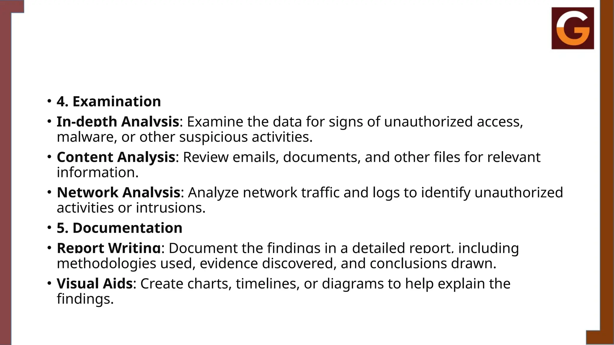 • 4. Examination
• In-depth Analysis: Examine the data for signs of unauthorized access,
malware, or other suspicious activities.
• Content Analysis: Review emails, documents, and other files for relevant
information.
• Network Analysis: Analyze network traffic and logs to identify unauthorized
activities or intrusions.
• 5. Documentation
• Report Writing: Document the findings in a detailed report, including
methodologies used, evidence discovered, and conclusions drawn.
• Visual Aids: Create charts, timelines, or diagrams to help explain the
findings.
 