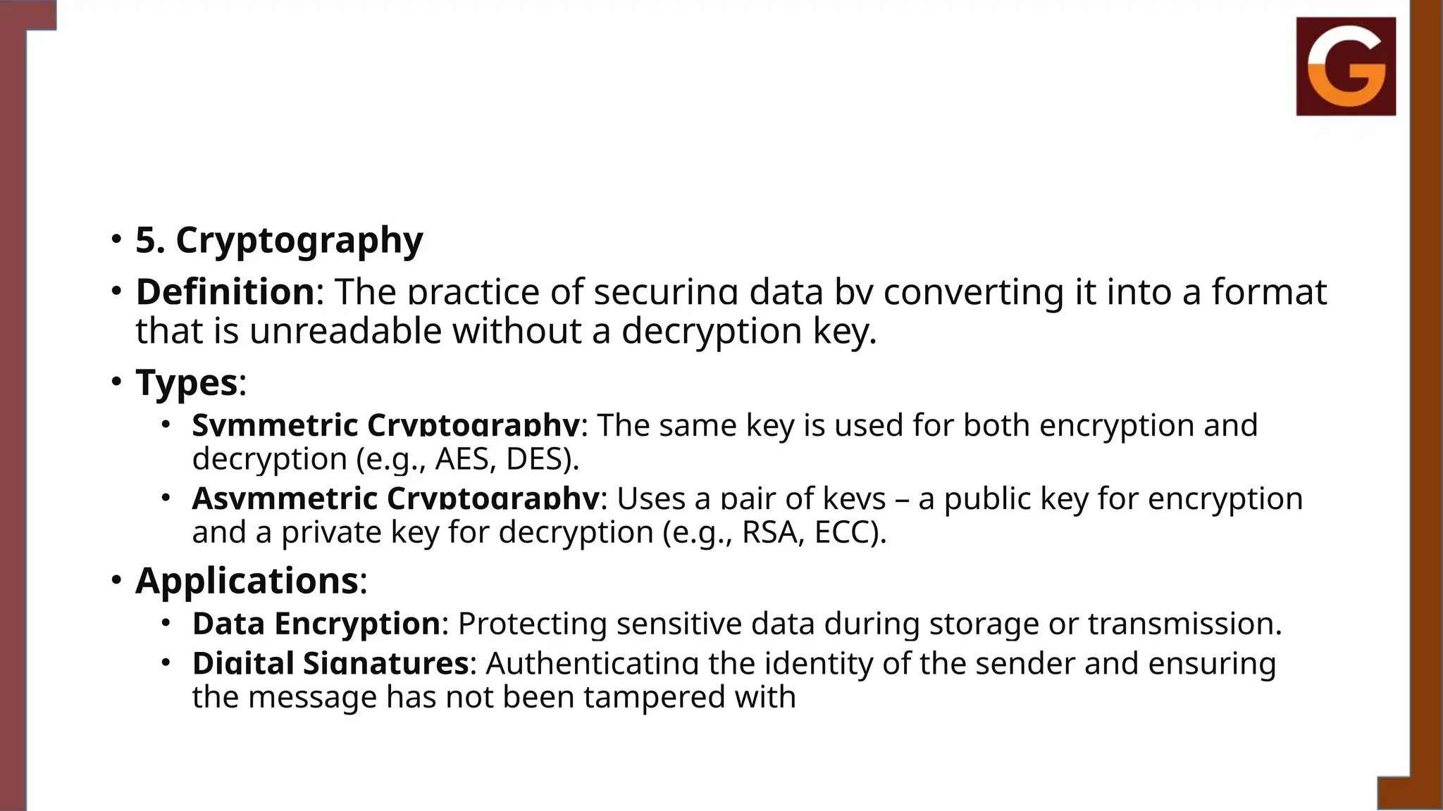 • 5. Cryptography
• Definition: The practice of securing data by converting it into a format
that is unreadable without a decryption key.
• Types:
• Symmetric Cryptography: The same key is used for both encryption and
decryption (e.g., AES, DES).
• Asymmetric Cryptography: Uses a pair of keys – a public key for encryption
and a private key for decryption (e.g., RSA, ECC).
• Applications:
• Data Encryption: Protecting sensitive data during storage or transmission.
• Digital Signatures: Authenticating the identity of the sender and ensuring
the message has not been tampered with
 