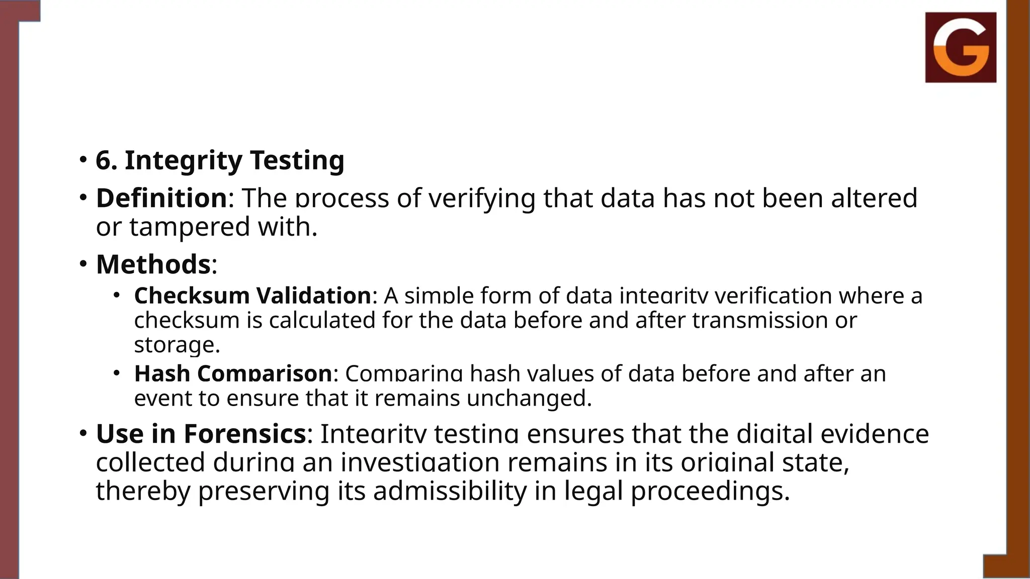 • 6. Integrity Testing
• Definition: The process of verifying that data has not been altered
or tampered with.
• Methods:
• Checksum Validation: A simple form of data integrity verification where a
checksum is calculated for the data before and after transmission or
storage.
• Hash Comparison: Comparing hash values of data before and after an
event to ensure that it remains unchanged.
• Use in Forensics: Integrity testing ensures that the digital evidence
collected during an investigation remains in its original state,
thereby preserving its admissibility in legal proceedings.
 