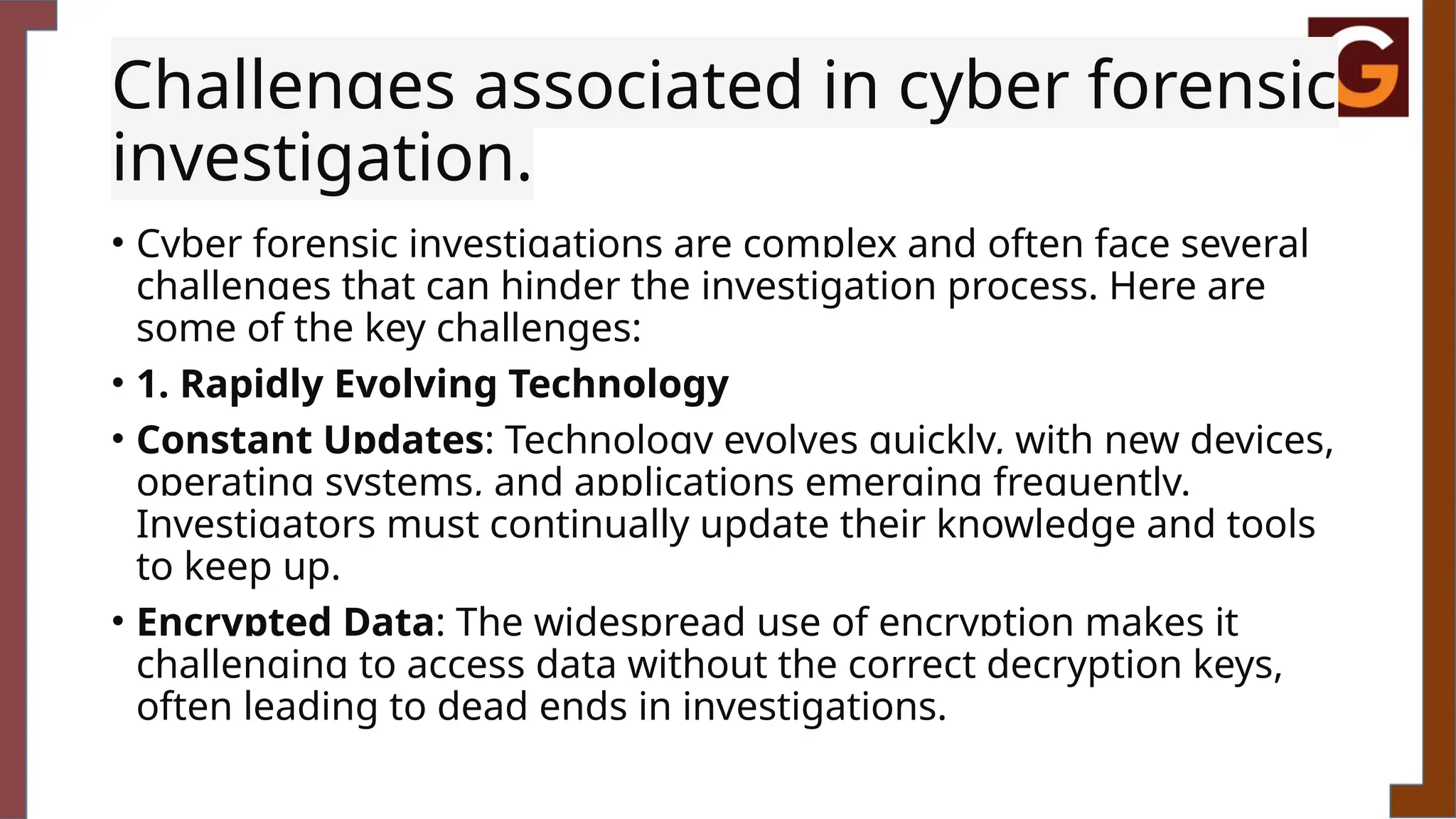Challenges associated in cyber forensic
investigation.
• Cyber forensic investigations are complex and often face several
challenges that can hinder the investigation process. Here are
some of the key challenges:
• 1. Rapidly Evolving Technology
• Constant Updates: Technology evolves quickly, with new devices,
operating systems, and applications emerging frequently.
Investigators must continually update their knowledge and tools
to keep up.
• Encrypted Data: The widespread use of encryption makes it
challenging to access data without the correct decryption keys,
often leading to dead ends in investigations.
 