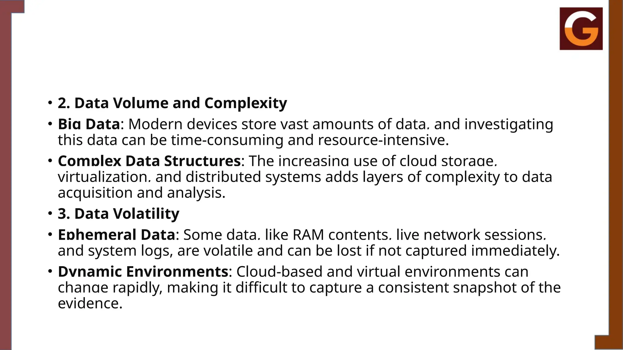 • 2. Data Volume and Complexity
• Big Data: Modern devices store vast amounts of data, and investigating
this data can be time-consuming and resource-intensive.
• Complex Data Structures: The increasing use of cloud storage,
virtualization, and distributed systems adds layers of complexity to data
acquisition and analysis.
• 3. Data Volatility
• Ephemeral Data: Some data, like RAM contents, live network sessions,
and system logs, are volatile and can be lost if not captured immediately.
• Dynamic Environments: Cloud-based and virtual environments can
change rapidly, making it difficult to capture a consistent snapshot of the
evidence.
 