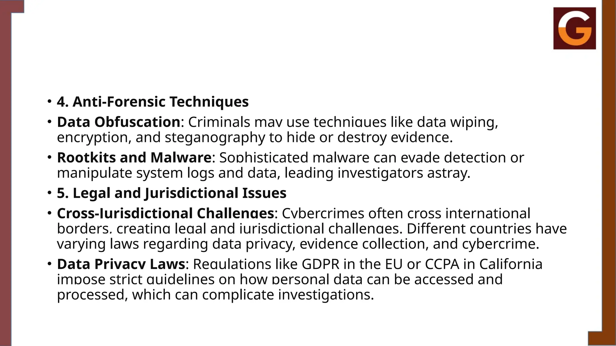 • 4. Anti-Forensic Techniques
• Data Obfuscation: Criminals may use techniques like data wiping,
encryption, and steganography to hide or destroy evidence.
• Rootkits and Malware: Sophisticated malware can evade detection or
manipulate system logs and data, leading investigators astray.
• 5. Legal and Jurisdictional Issues
• Cross-Jurisdictional Challenges: Cybercrimes often cross international
borders, creating legal and jurisdictional challenges. Different countries have
varying laws regarding data privacy, evidence collection, and cybercrime.
• Data Privacy Laws: Regulations like GDPR in the EU or CCPA in California
impose strict guidelines on how personal data can be accessed and
processed, which can complicate investigations.
 