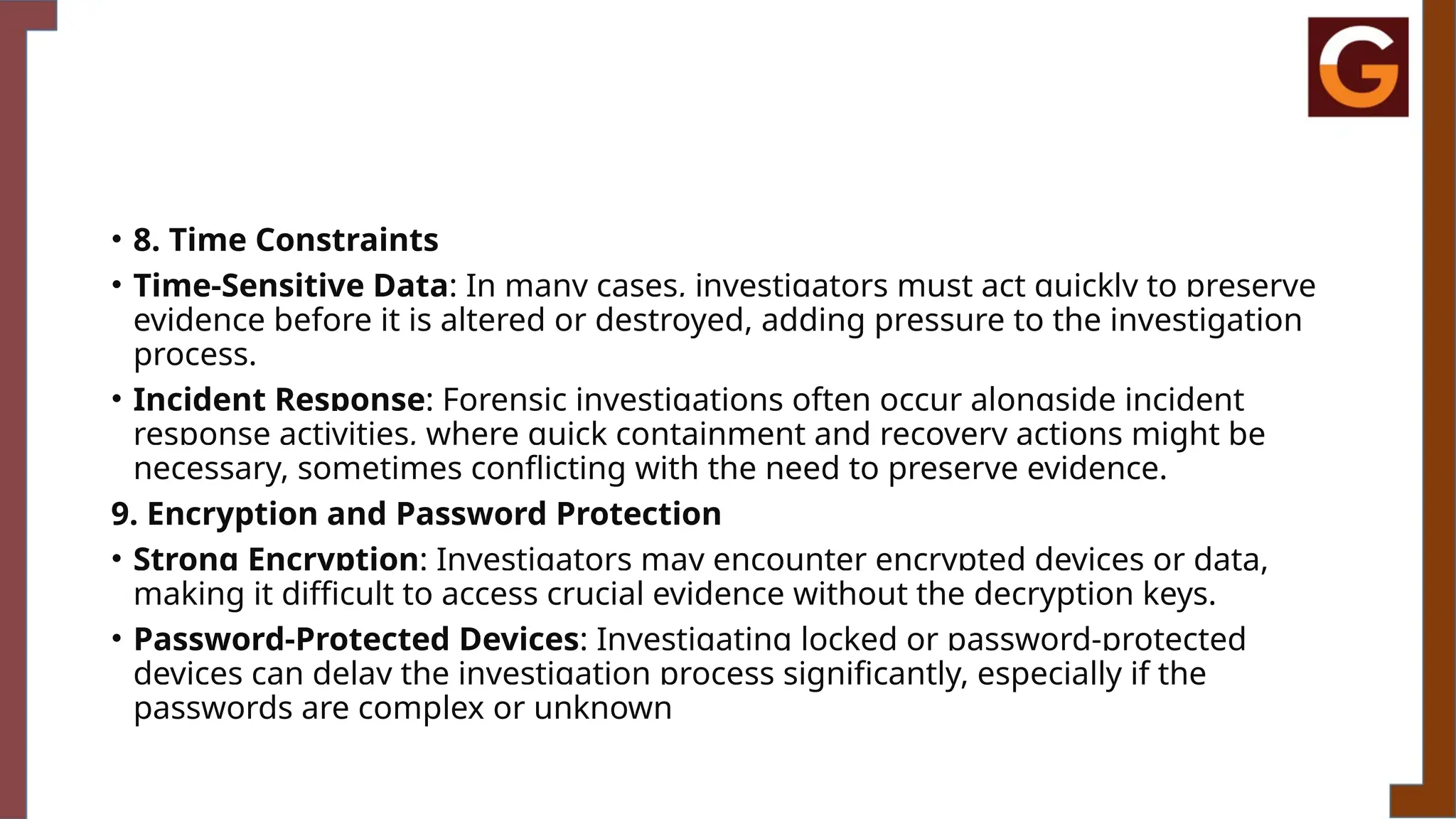 • 8. Time Constraints
• Time-Sensitive Data: In many cases, investigators must act quickly to preserve
evidence before it is altered or destroyed, adding pressure to the investigation
process.
• Incident Response: Forensic investigations often occur alongside incident
response activities, where quick containment and recovery actions might be
necessary, sometimes conflicting with the need to preserve evidence.
9. Encryption and Password Protection
• Strong Encryption: Investigators may encounter encrypted devices or data,
making it difficult to access crucial evidence without the decryption keys.
• Password-Protected Devices: Investigating locked or password-protected
devices can delay the investigation process significantly, especially if the
passwords are complex or unknown
 