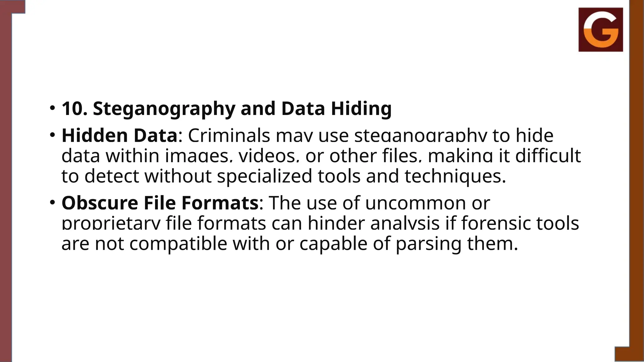 • 10. Steganography and Data Hiding
• Hidden Data: Criminals may use steganography to hide
data within images, videos, or other files, making it difficult
to detect without specialized tools and techniques.
• Obscure File Formats: The use of uncommon or
proprietary file formats can hinder analysis if forensic tools
are not compatible with or capable of parsing them.
 