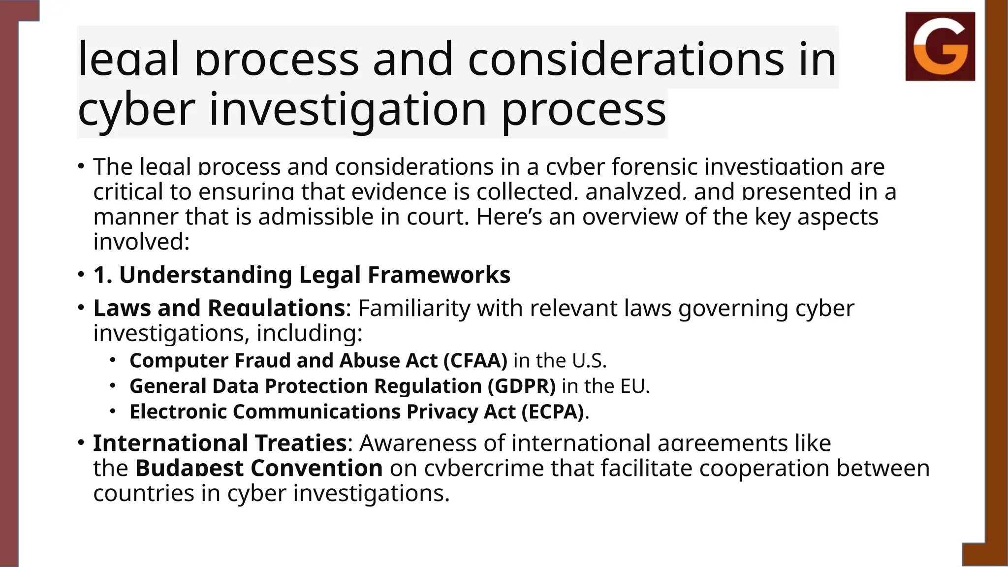 legal process and considerations in
cyber investigation process
• The legal process and considerations in a cyber forensic investigation are
critical to ensuring that evidence is collected, analyzed, and presented in a
manner that is admissible in court. Here’s an overview of the key aspects
involved:
• 1. Understanding Legal Frameworks
• Laws and Regulations: Familiarity with relevant laws governing cyber
investigations, including:
• Computer Fraud and Abuse Act (CFAA) in the U.S.
• General Data Protection Regulation (GDPR) in the EU.
• Electronic Communications Privacy Act (ECPA).
• International Treaties: Awareness of international agreements like
the Budapest Convention on cybercrime that facilitate cooperation between
countries in cyber investigations.
 