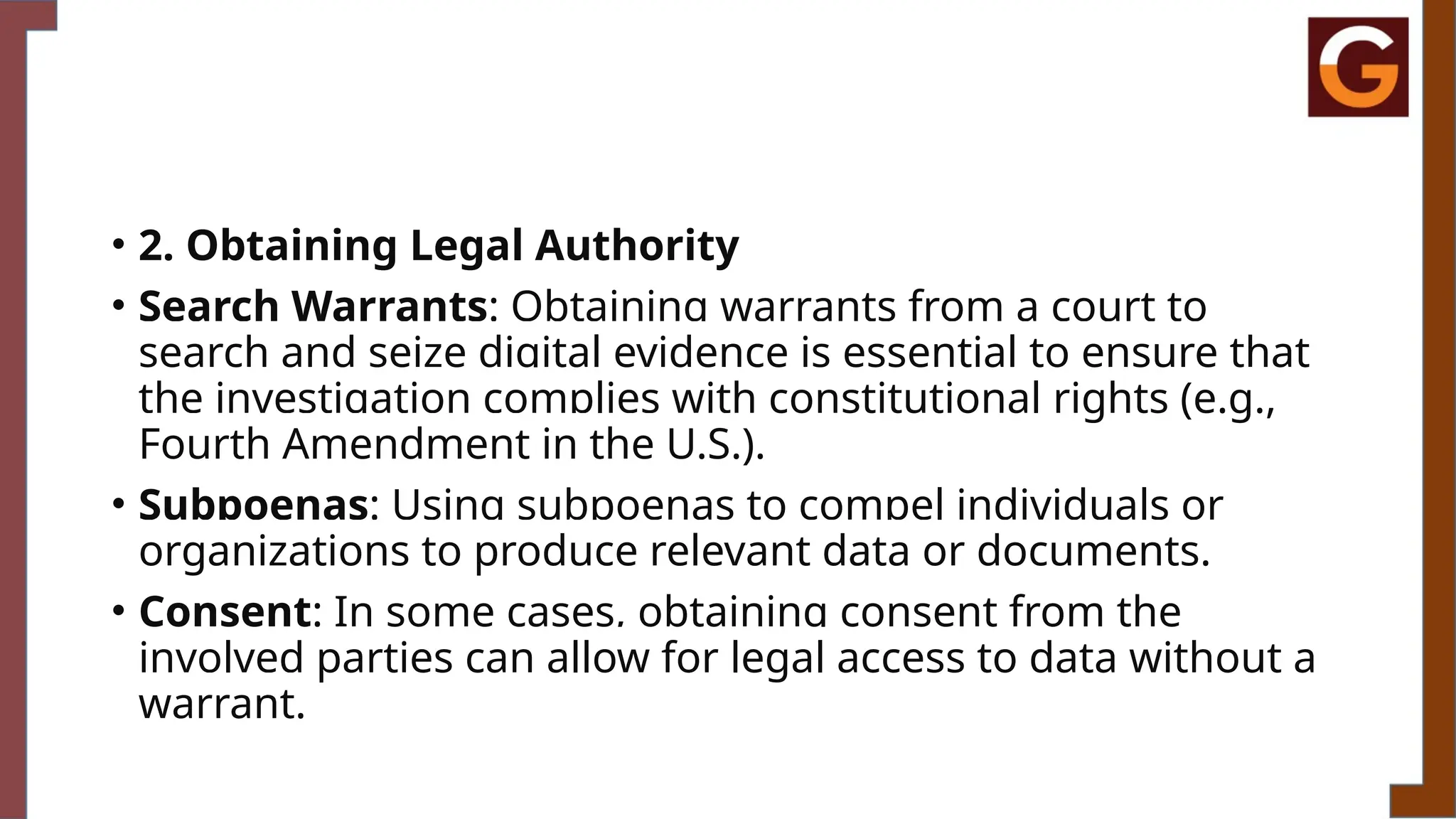 • 2. Obtaining Legal Authority
• Search Warrants: Obtaining warrants from a court to
search and seize digital evidence is essential to ensure that
the investigation complies with constitutional rights (e.g.,
Fourth Amendment in the U.S.).
• Subpoenas: Using subpoenas to compel individuals or
organizations to produce relevant data or documents.
• Consent: In some cases, obtaining consent from the
involved parties can allow for legal access to data without a
warrant.
 