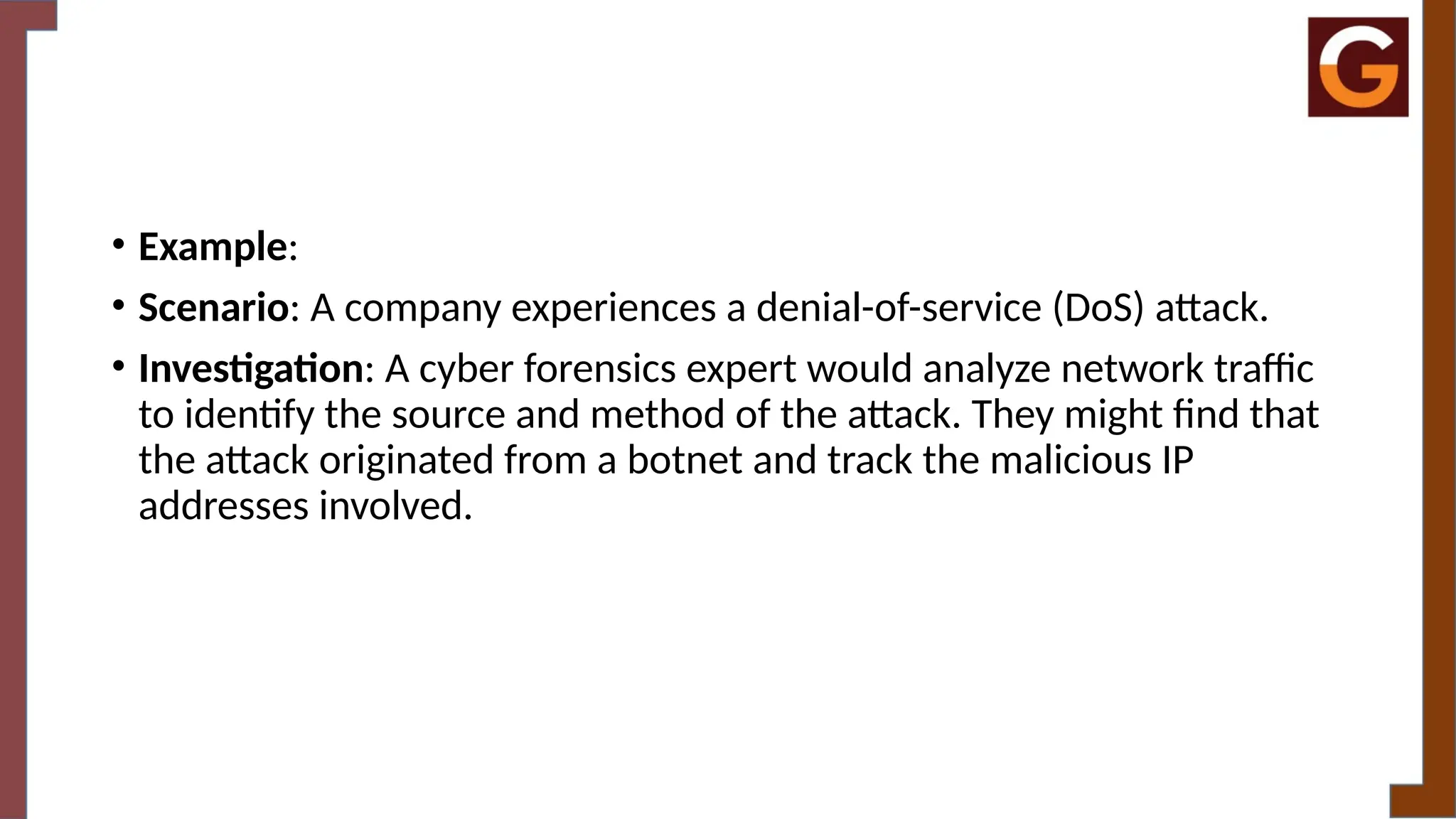 • Example:
• Scenario: A company experiences a denial-of-service (DoS) attack.
• Investigation: A cyber forensics expert would analyze network traffic
to identify the source and method of the attack. They might find that
the attack originated from a botnet and track the malicious IP
addresses involved.
 