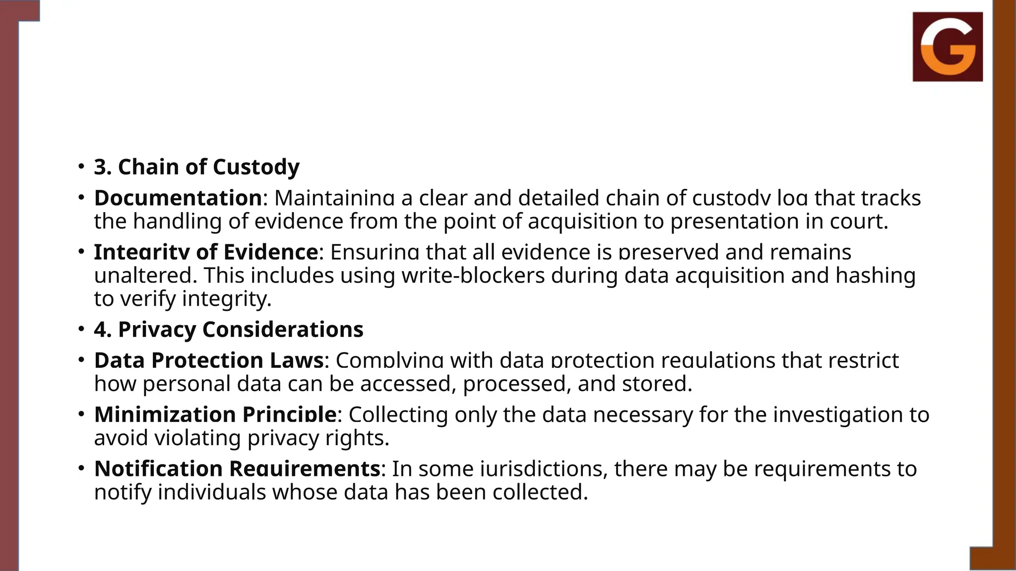 • 3. Chain of Custody
• Documentation: Maintaining a clear and detailed chain of custody log that tracks
the handling of evidence from the point of acquisition to presentation in court.
• Integrity of Evidence: Ensuring that all evidence is preserved and remains
unaltered. This includes using write-blockers during data acquisition and hashing
to verify integrity.
• 4. Privacy Considerations
• Data Protection Laws: Complying with data protection regulations that restrict
how personal data can be accessed, processed, and stored.
• Minimization Principle: Collecting only the data necessary for the investigation to
avoid violating privacy rights.
• Notification Requirements: In some jurisdictions, there may be requirements to
notify individuals whose data has been collected.
 