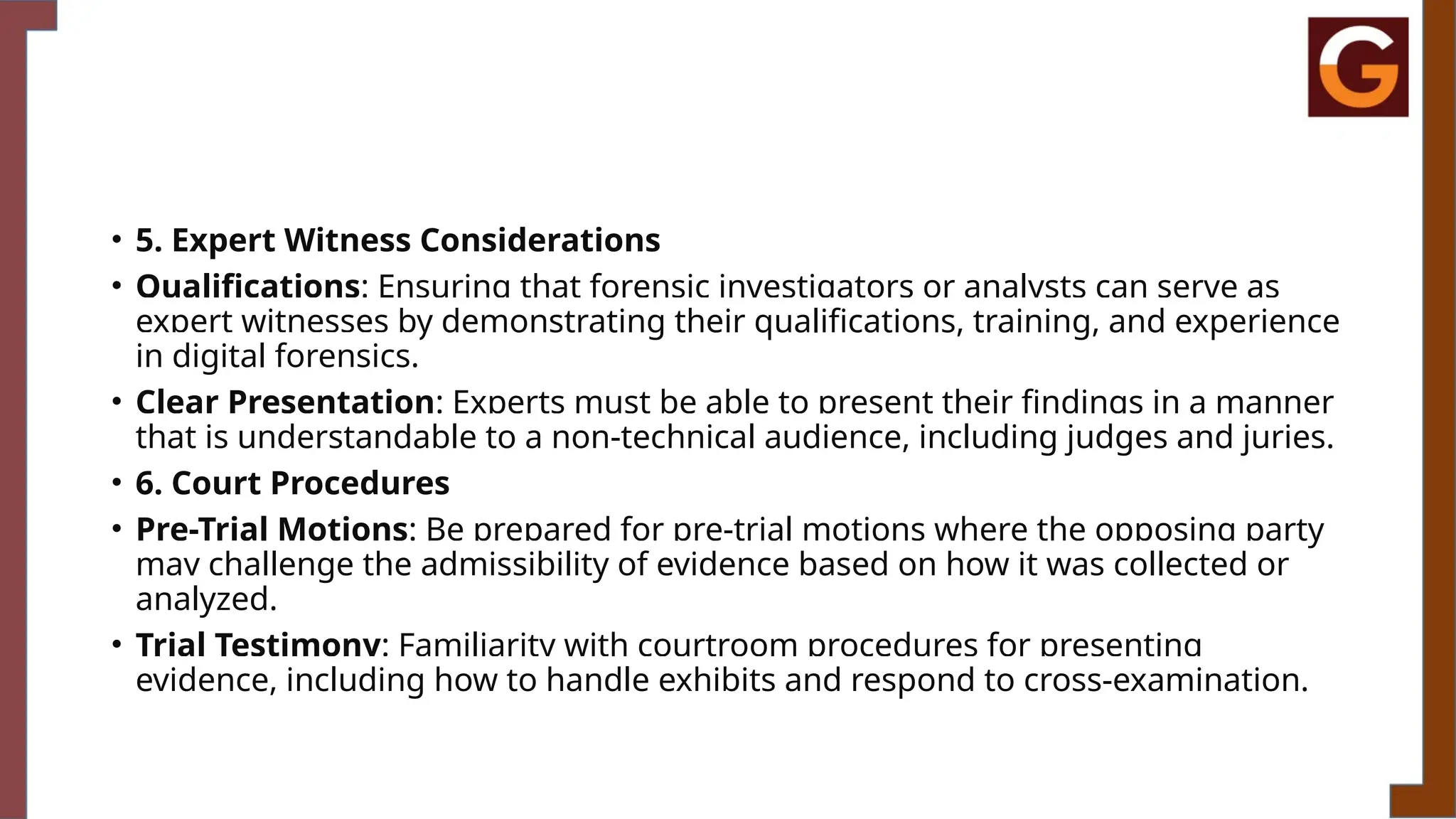 • 5. Expert Witness Considerations
• Qualifications: Ensuring that forensic investigators or analysts can serve as
expert witnesses by demonstrating their qualifications, training, and experience
in digital forensics.
• Clear Presentation: Experts must be able to present their findings in a manner
that is understandable to a non-technical audience, including judges and juries.
• 6. Court Procedures
• Pre-Trial Motions: Be prepared for pre-trial motions where the opposing party
may challenge the admissibility of evidence based on how it was collected or
analyzed.
• Trial Testimony: Familiarity with courtroom procedures for presenting
evidence, including how to handle exhibits and respond to cross-examination.
 